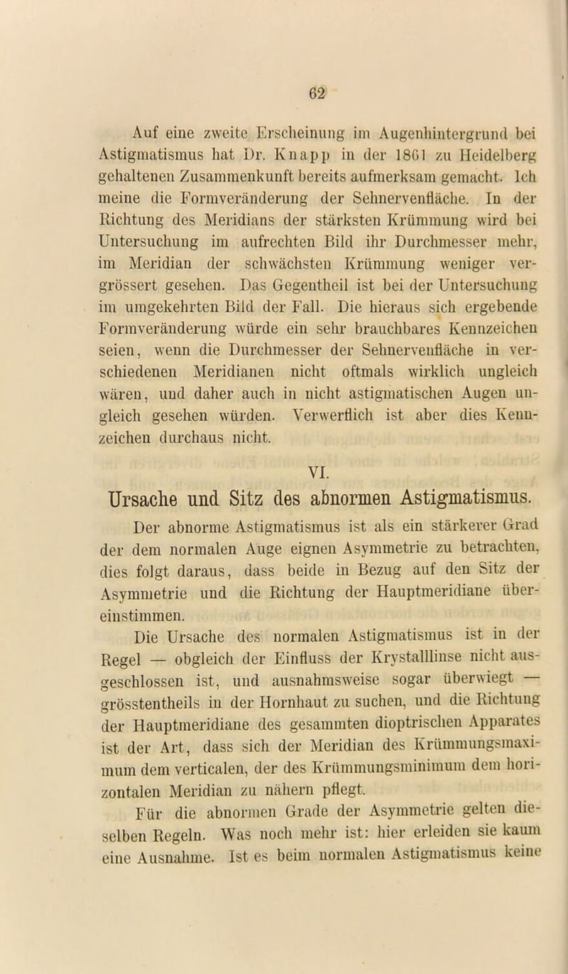 Auf eine zweite Erscheinung im Augenhintergrund bei Astigmatismus hat Dr. Knapp in der 1861 zu Heidelberg gehaltenen Zusammenkunft bereits aufmerksam gemacht. Ich meine die Formveränderung der Sehnervenfläche. In der Richtung des Meridians der stärksten Krümmung wird bei Untersuchung im aufrechten Bild ihr Durchmesser mehr, im Meridian der schwächsten Krümmung weniger ver- grössert gesehen. Das Gegentheil ist bei der Untersuchung im umgekehrten Bild der Fall. Die hieraus sich ergebende Formveränderung würde ein sehr brauchbares Kennzeichen seien, wenn die Durchmesser der Sehnerveufläche in ver- schiedenen Meridianen nicht oftmals wirklich ungleich wären, und daher auch in nicht astigmatischen Augen un- gleich gesehen würden. Verwerflich ist aber dies Kenn- zeichen durchaus nicht. vi. Ursache und Sitz des abnormen Astigmatismus. Der abnorme Astigmatismus ist als ein stärkerer Grad der dem normalen Auge eignen Asymmetrie zu betrachten, dies folgt daraus, dass beide in Bezug auf den Sitz der Asymmetrie und die Richtung der Hauptmeridiane über- einstimmen. Die Ursache des normalen Astigmatismus ist in der Regel _ obgleich der Einfluss der Krystalllinse nicht aus- geschlossen ist, und ausnahmsweise sogar überwiegt — grösstenteils in der Hornhaut zu suchen, und die Richtung der Hauptmeridiane des gesammten dioptrischen Apparates ist der Art, dass sich der Meridian des Krümmungsmaxi- mum dem verticalen, der des Krümmungsminimum dem hori- zontalen Meridian zu nähern pflegt. Für die abnormen Grade der Asymmetrie gelten die- selben Regeln. Was noch mehr ist: hier erleiden sie kaum eine Ausnahme. Ist es beim normalen Astigmat ismus keine