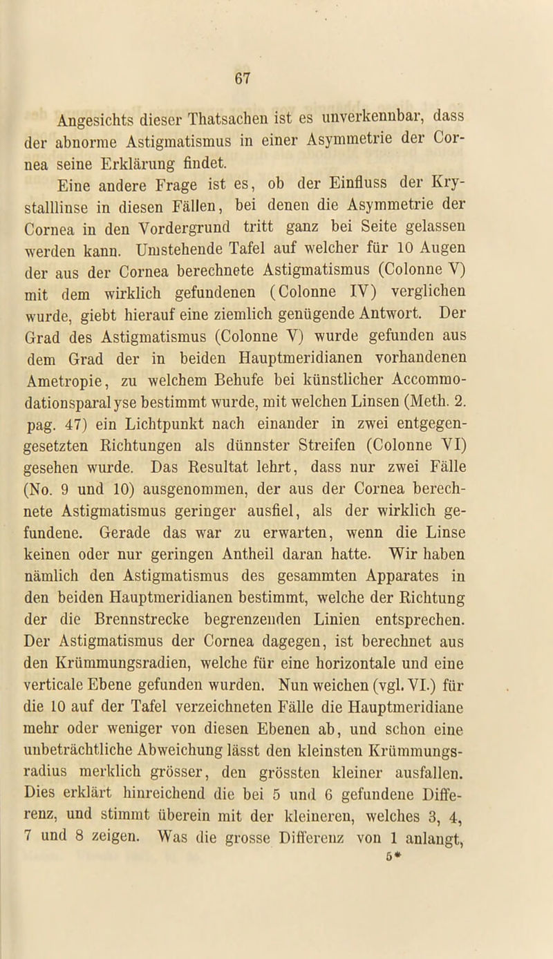 Angesichts dieser Thatsachen ist es unverkennbar, dass der abnorme Astigmatismus in einer Asymmetrie der Cor- nea seine Erklärung findet. Eine andere Frage ist es, ob der Einfluss der Kry- stalllinse in diesen Fällen, bei denen die Asymmetrie der Cornea in den Vordergrund tritt ganz bei Seite gelassen werden kann. Umstehende Tafel auf welcher für 10 Augen der aus der Cornea berechnete Astigmatismus (Colonne V) mit dem wirklich gefundenen (Colonne IV) verglichen wurde, giebt hierauf eine ziemlich genügende Antwort. Der Grad des Astigmatismus (Colonne V) wurde gefunden aus dem Grad der in beiden Hauptmeridianen vorhandenen Ametropie, zu welchem Behufe bei künstlicher Accommo- dationsparalyse bestimmt wurde, mit welchen Linsen (Meth. 2. pag. 47) ein Lichtpunkt nach einander in zwei entgegen- gesetzten Richtungen als dünnster Streifen (Colonne VI) gesehen wurde. Das Resultat lehrt, dass nur zwei Fälle (No. 9 und 10) ausgenommen, der aus der Cornea berech- nete Astigmatismus geringer ausfiel, als der wirklich ge- fundene. Gerade das war zu erwarten, wenn die Linse keinen oder nur geringen Antheil daran hatte. Wir haben nämlich den Astigmatismus des gesammten Apparates in den beiden Hauptmeridianen bestimmt, welche der Richtung der die Brennstrecke begrenzenden Linien entsprechen. Der Astigmatismus der Cornea dagegen, ist berechnet aus den Krümmungsradien, welche für eine horizontale und eine verticale Ebene gefunden wurden. Nun weichen (vgl. VI.) für die 10 auf der Tafel verzeichneten Fälle die Hauptmeridiane mehr oder weniger von diesen Ebenen ab, und schon eine unbeträchtliche Abweichung lässt den kleinsten Krümmungs- radius merklich grösser, den grössten kleiner ausfallen. Dies erklärt hinreichend die bei 5 und 6 gefundene Diffe- renz, und stimmt überein mit der kleineren, welches 3, 4, 7 und 8 zeigen. Was die grosse Differenz von 1 anlangt, 6*