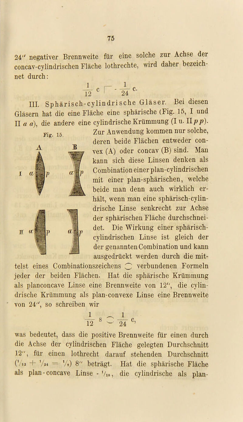 24 negativer Brennweite für eine solche zur Achse der concav-cylindrischen Fläche lothrechte, wird daher bezeich- net durch: 12c r-i:c- III. Sphärisch-cylindrische Gläser. Bei diesen Gläsern hat die eine Fläche eine sphärische (Fig. 15, I und II a a), die andere eine cylindrische Krümmung (I u. llpp). Kg_ 15 Zur Anwendung kommen nur solche, deren beide Flächen entweder con- a -im vex (A) oder concav (B) sind- Mau kann sich diese Linsen denken als Combination einer plan-cylindrischen mit einer plan-sphärischen, welche beide man denn auch wirklich er- hält, wenn man eine sphärisch-cylin- drische Linse senkrecht zur Achse der sphärischen Fläche durchschnei- det. Die Wirkung einer sphärisch- cylindrischen Linse ist gleich der der genannten Combination und kann ausgedrückt werden durch die mit- telst eines Combinationszeichens G verbundenen Formeln jeder der beiden Flächen. Hat die sphärische Krümmung als planconcave Linse eine Brennweite von 12, die cylin- drische Krümmung als plan-convexe Linse eine Brennweite von 24, so schreiben wir 1 — J_ 12 S y 24 C' was bedeutet, dass die positive Brennweite für einen durch die Achse der cylindrischen Fläche gelegten Durchschnitt 12, für einen lothrecht darauf stehenden Durchschnitt (Vi» + Va4 = %) 8 beträgt. Hat die sphärische Fläche als plan-concave Linse - Vi», die cylindrische als plan- n tr
