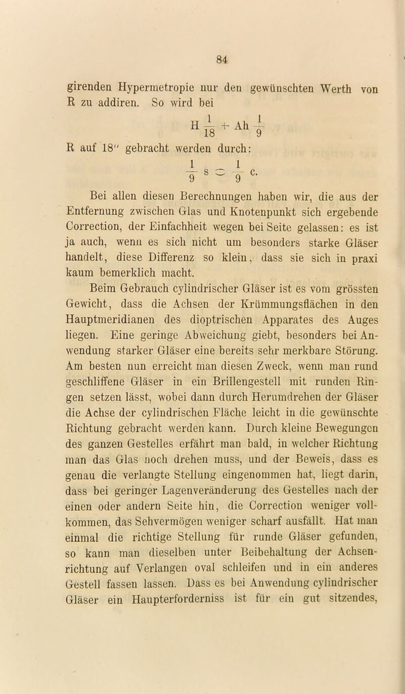 girenden Hypermetropie nur den gewünschten Werth von R zu addiren. So wird bei R auf 18 gebracht werden durch: 1 1 ¥ 8 ° 9 c' Bei allen diesen Berechnungen haben wir, die aus der Entfernung zwischen Glas und Knotenpunkt sich ergebende Correction, der Einfachheit wegen bei Seite gelassen: es ist ja auch, wenn es sich nicht um besonders starke Gläser handelt, diese Differenz so klein, dass sie sich in praxi kaum bemerklich macht. Beim Gebrauch cylindrischer Gläser ist es vom grössten Gewicht, dass die Achsen der Krümmungsflächen in den Hauptmeridianen des dioptrischen Apparates des Auges liegen. Eine geringe Abweichung giebt, besonders bei An- wendung starker Gläser eine bereits sehr merkbare Störung. Am besten nun erreicht man diesen Zweck, wenn man rund geschliffene Gläser in ein Brillengestell mit runden Rin- gen setzen lässt, wobei dann durch Herumdrehen der Gläser die Achse der cylindrischen Fläche leicht in die gewünschte Richtung gebracht werden kann. Durch kleine Bewegungen des ganzen Gestelles erfährt man bald, in welcher Richtung man das Glas noch drehen muss, und der Beweis, dass es genau die verlangte Stellung eingenommen hat, liegt darin, dass bei geringer Lagenveränderung des Gestelles nach der einen oder andern Seite hin, die Correction weniger voll- kommen, das Sehvermögen weniger scharf ausfällt. Hat man einmal die richtige Stellung für runde Gläser gefunden, so kann man dieselben unter Beibehaltung der Achsen- richtung auf Verlangen oval schleifen und in ein anderes Gestell fassen lassen. Dass es bei Anwendung cylindrischer Gläser ein Haupterforderniss ist für ein gut sitzendes,