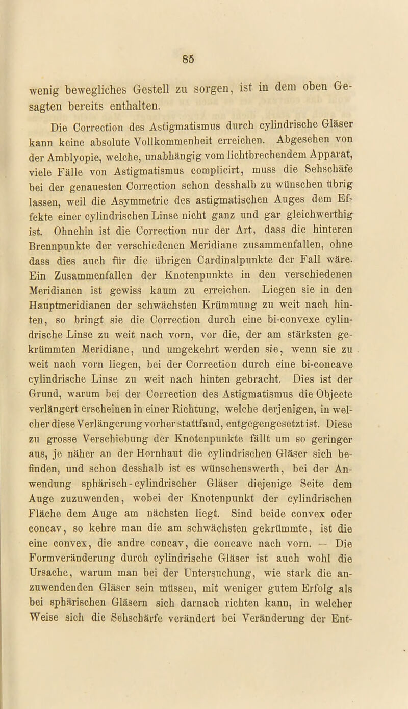 wenig bewegliches Gestell zu sorgen, ist in dem oben Ge- sagten bereits enthalten. Die Correction des Astigmatismus durch cylindrische Gläser kann keine absolute Vollkommenheit erreichen. Abgesehen von der Amblyopie, welche, unabhängig vom lichtbrechendem Apparat, viele Fälle von Astigmatismus complicirt, muss die Sehschäfe bei der genauesten Correction schon desshalb zu wünschen übrig lassen, weil die Asymmetrie des astigmatischen Auges dem Ef= fekte einer cylindrischen Linse nicht ganz und gar gleichwerthig ist. Ohnehin ist die Correction nur der Art, dass die hinteren Brennpunkte der verschiedenen Meridiane zusammenfallen, ohne dass dies auch für die übrigen Cardinalpunkte der Fall wäre. Ein Zusammenfallen der Knotenpunkte in den verschiedenen Meridianen ist gewiss kaum zu erreichen. Liegen sie in den Hauptmeridianen der schwächsten Krümmung zu weit nach hin- ten, so bringt sie die Correction durch eine bi-convexe cylin- drische Linse zu weit nach vorn, vor die, der am stärksten ge- krümmten Meridiane, und umgekehrt werden sie, wenn sie zu weit nach vorn liegen, bei der Correction durch eine bi-concave cylindrische Linse zu weit nach hinten gebracht. Dies ist der Grund, warum bei der Correction des Astigmatismus die Objecte verlängert erscheinen in einer Richtung, welche derjenigen, in wel- cher diese Verlängerung vorher stattfand, entgegengesetzt ist. Diese zu grosse Verschiebung der Knotenpunkte fällt um so geringer aus, je näher an der Hornhaut die cylindrischen Gläser sich be- finden, und schon desshalb ist es wünschenswerth, bei der An- wendung sphärisch - cylindrischer Gläser diejenige Seite dem Auge zuzuwenden, wobei der Knotenpunkt der cylindrischen Fläche dem Auge am nächsten liegt. Sind beide convex oder concav, so kehre man die am schwächsten gekrümmte, ist die eine convex, die andre concav, die concave nach vorn. — Die Formveränderung durch cylindrische Gläser ist auch wohl die Ursache, warum man bei der Untersuchung, wie stark die an- zuwendenden Gläser sein müssen, mit weniger gutem Erfolg als bei sphärischen Gläsern sich darnach richten kann, in welcher Weise sich die Sehschärfe verändert bei Veränderung der Ent-