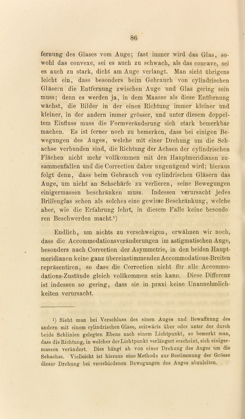 fernung des Glases vom Auge; fast immer wird das Glas, so- wohl das convexe, sei es auch zu schwach, als das concave, sei es auch zu stark, dicht am Auge verlangt. Man sieht übrigens leicht ein, dass besonders beim Gebrauch von cylindrischen Gläsern die Entfernung zwischen Auge und Glas gering sein muss; denn es werden ja, in dem Maasse als diese Entfernung wächst, die Bilder in der einen Richtung immer kleiner und kleiner, in der andern immer grösser, und unter diesem doppel- tem Einfluss muss die Formveränderung sich stark bemerkbar machen. Es ist ferner noch zu bemerken, dass bei einigen Be- wegungen des Auges, welche mit einer Drehung um die Seh- achse verbunden sind, die Richtung der Achsen der cylindrischen Flächen nicht mehr vollkommen mit den Hauptmeridianen zu- sammenfallen und die Correction daher ungenügend wird; hieraus folgt denn, dass beim Gebrauch von cylindrischen Gläsern das Auge, um nicht an Sehschärfe zu verlieren, seine Bewegungen einigermassen beschränken muss. Indessen verursacht jedes Brillenglas schon als solches eine gewisse Beschränkung, welche aber, wie die Erfahrung lehrt, in diesem Falle keine besonde- ren Beschwerden macht.1) Endlich, um nichts zu verschweigen, erwähnen wir noch, dass die Accommodationsveränderungen im astigmatischen Auge, besonders nach Correction der Asymmetrie, in den beiden Haupt- meridianen keine ganz übereinstimmenden Accommodations-Breiten repräsentiren, so dass die Correction nicht für alle Accommo- dations-Zustände gleich vollkommen sein kann. Diese Differenz ist indessen so gering, dass sie in praxi keine Unannehmlich- keiten verursacht. i) Sieht man bei Verschluss des einen Auges und Bewaffnung des andern mit einem cylindrischen Glase, seitwärts über oder unter der durch beide Sehlinien gelegten Ebene nach einem Lichtpunkt, so bemerkt man, dass die Richtung, in welcher der Lichtpunkt verlängert erscheint, sich einiger- massen verändert. Dies hängt ab von einer Drehung des Auges um die Sehachse. Vielleicht ist hieraus eine Methode zur Bestimmung der Grösse dieser Drehung bei verschiedenen Bewegungen des Auges abzuleiten.