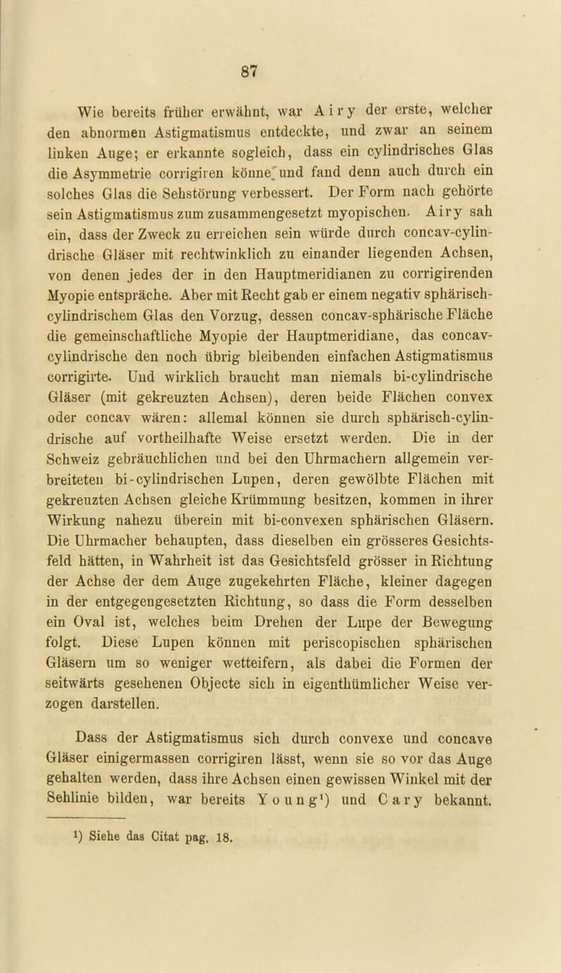 Wie bereits früher erwähnt, war Airy der erste, welcher den abnormen Astigmatismus entdeckte, und zwar an seinem linken Auge; er erkannte sogleich, dass ein cylindrisches Glas die Asymmetrie corrigiren könne;und fand denn auch durch ein solches Glas die Sehstörung verbessert. Der Form nach gehörte sein Astigmatismus zum zusammengesetzt myopischen. Airy sah ein, dass der Zweck zu erreichen sein würde durch concav-cylin- drische Gläser mit rechtwinklich zu einander liegenden Achsen, von denen jedes der in den Hauptmeridianen zu corrigirenden Myopie entspräche. Aber mit Recht gab er einem negativ sphärisch - cylindrischem Glas den Vorzug, dessen concav-sphärische Fläche die gemeinschaftliche Myopie der Hauptmeridiane, das concav- cylindrische den noch übrig bleibenden einfachen Astigmatismus corrigirte. Und wirklich braucht man niemals bi-cylindrische Gläser (mit gekreuzten Achsen), deren beide Flächen convex oder concav wären: allemal können sie durch sphärisch-cylin- drische auf vortheilhafte Weise ersetzt werden. Die in der Schweiz gebräuchlichen und bei den Uhrmachern allgemein ver- breiteten bi-cylindrischen Lupen, deren gewölbte Flächen mit gekreuzten Achsen gleiche Krümmung besitzen, kommen in ihrer Wirkung nahezu überein mit bi-convexen sphärischen Gläsern. Die Uhrmacher behaupten, dass dieselben ein grösseres Gesichts- feld hätten, in Wahrheit ist das Gesichtsfeld grösser in Richtung der Achse der dem Auge zugekehrten Fläche, kleiner dagegen in der entgegengesetzten Richtung, so dass die Form desselben ein Oval ist, welches beim Drehen der Lupe der Bewegung folgt. Diese Lupen können mit periscopischen sphärischen Gläsern um so weniger wetteifern, als dabei die Formen der seitwärts gesehenen Objecte sich in eigenthümlicher Weise ver- zogen darstellen. Dass der Astigmatismus sich durch convexe und concave Gläser einigermassen corrigiren lässt, wenn sie so vor das Auge gehalten werden, dass ihre Achsen einen gewissen Winkel mit der Sehlinie bilden, war bereits Young1) und Cary bekannt. J) Siehe das Citat pag. 18.