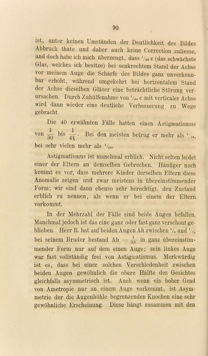 ist, unter keinen Umständen der Deutlichkeit des Bildes Abbruch thäte und daher auch keine Correction zuliesse, und doch habe ich mich überzeugt, dass »/* c (das schwächste Glas, welches ich besitze) bei senkrechtem Stand der Achse vor meinem Auge die Schärfe des Bildes ganz unverkenn- bar erhöht, während umgekehrt bei horizontalem Stand der Achse dieselben Gläser eine beträchtliche Störung ver- ursachen. Durch Zuhülfenahme von %„ c mit verticaler Achse wird dann wieder eine deutliche Verbesserung zu Wege gebracht. Die 40 erwähnten Fälle hatten einen Astigmatismus V0D W bis 4T' ßei den meisten betrug er mehr als ' Ig, bei sehr vielen mehr als V10. Astigmatismus ist manchmal erblich. Nicht selten leidet einer der Eltern an demselben Gebrechen. Häufiger noch kommt es vor, dass mehrere Kinder derselben Eltern diese Anomalie zeigen und zwar meistens in übereinstimmender Form; wir sind dann ebenso sehr berechtigt, den Zustand erblich zu nennen, als wenn er bei einem der Eltern vorkommt. In der Mehrzahl der Fälle sind beide Augen befallen. Manchmal jedoch ist das eine ganz oder fast ganz verschont ge- blieben. Herr R. hat auf beiden Augen Ah zwischen 76 und 1 7; bei seinem Bruder bestand Ah =-^- in ganz übereinstim- mender Form nur auf dem einen Auge; sein linkes Auge war fast vollständig frei von Astigmatismus. Merkwürdig ist es, dass bei einer solchen Verschiedenheit zwischen beiden Augen gewöhnlich die obere Hälfte des Gesichtes gleichfalls asymmetrisch ist. Auch wenn ein hoher Grad von Ametropie nur an einem Auge vorkommt, ist Asym- metrie der die Augenhöhle begrenzenden Knochen eine sehr gewöhnliche Erscheinung. Diese hängt zusammen mit den