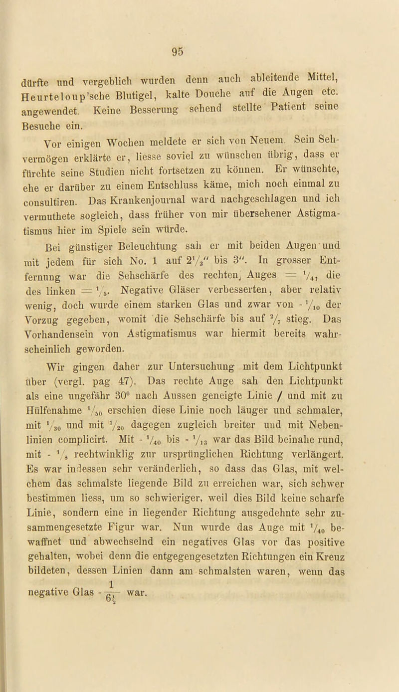 dürfte und vorgeblich wurden denn auch ableitende Mittel, Heurteloup'sche Blutigel, kalte Douche auf die Augen etc. angewendet. Keine Besserung sehend stellte Patient seine Besuche ein. Vor einigen Wochen meldete er sich von Neuem. Sein Seh- vermögen erklärte er, Hesse soviel zu wünschen übrig, dass er fürchte seine Studien nicht fortsetzen zu können. Er wünschte, ehe er darüber zu einem Entschluss käme, mich noch einmal zu consultiren. Das Krankenjournal ward nachgeschlagen und ich vermuthete sogleich, dass früher von mir übersehener Astigma- tismus hier im Spiele sein würde. Bei günstiger Beleuchtung sah er mit beiden Augen und mit jedem für sich No. 1 auf 2% bis 3. In grosser Ent- fernung war die Sehschärfe des rechten, Auges = '/„, die des linken = Vs- Negative Gläser verbesserten, aber relativ wenig, doch wurde einem starken Glas und zwar von - '/,„ der Vorzug gegeben, womit die Sehschärfe bis auf -j- stieg. Das Vorhandensein von Astigmatismus war hiermit bereits wahr- scheinlich geworden. Wir gingen daher zur Untersuchung mit dem Lichtpunkt über (vergl. pag 47). Das rechte Auge sah den Lichtpunkt als eine ungefähr 30° nach Aussen geneigte Linie / und mit zu Hülfenahme V50 erschien diese Linie noch läuger und schmaler, mit '/so uud mit y20 dagegen zugleich breiter und mit Neben- linien complicirt. Mit - bis -y,a war das Bild beinahe rund, mit - l/8 rechtwinklig zur ursprünglichen Richtung verlängert. Es war indessen sehr veränderlich, so dass das Glas, mit wel- chem das schmälste liegende Bild zu erreichen war, sich schwer bestimmen Hess, um so schwieriger, weil dies Bild keine scharfe Linie, sondern eine in liegender Richtung ausgedehnte sehr zu- sammengesetzte Figur war. Nun wurde das Auge mit V40 be- waffnet und abwechselnd ein negatives Glas vor das positive gehalten, wobei denn die entgegengesetzten Richtungen ein Kreuz bildeten, dessen Linien dann am schmälsten waren, wenn das negative Glas - war.