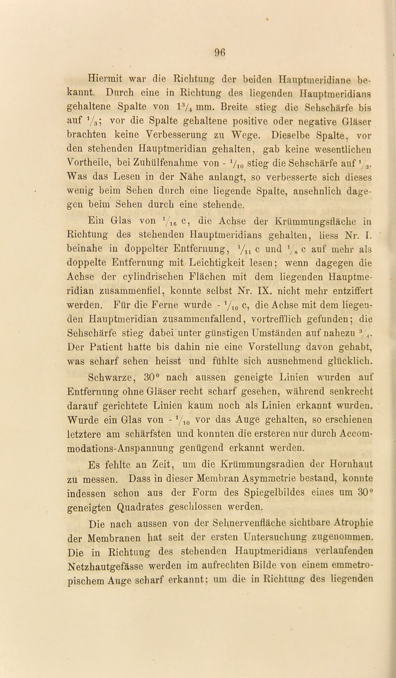 Hiermit war die Richtung der beiden Hauptmeridiane be- kannt. Durch eine in Richtung des liegenden Hauptmeridians gehaltene Spalte von l3/4 mm. Breite stieg die Sehschärfe bis auf y3; vor die Spalte gehaltene positive oder negative Gläser brachten keine Verbesserung zu Wege. Dieselbe Spalte, vor den stehenden Hauptmeridian gehalten, gab keine wesentlichen Vortheile, bei Zuhülfenahme von - V,0 stieg die Sehschärfe auf ' ... Was das Lesen in der Nähe anlangt, so verbesserte sich dieses wenig beim Sehen durch eine liegende Spalte, ansehnlich dage- gen beim Sehen durch eine stehende. Ein Glas von 1/u c, die Achse der Krümmungsfläche in Richtung des stehenden Hauptmeridians gehalten, liess Nr. I. beinahe in doppelter Entfernung, '/u c und % c auf mehr als doppelte Entfernung mit Leichtigkeit lesen; wenn dagegen die Achse der cylindrischen Flächen mit dem liegenden Hauptme- ridian zusammenfiel, konnte selbst Nr. IX. nicht mehr entziffert werden. Für die Ferne wurde - */,„ c, die Achse mit dem liegen- den Hauptmeridian zusammenfallend, vortrefflich gefunden; die Sehschärfe stieg dabei unter günstigen Umständen auf nahezu ;1 .,. Der Patient hatte bis dahin nie eine Vorstellung davon gehabt, was scharf sehen heisst und fühlte sich ausnehmend glücklich. Schwarze, 30° nach aussen geneigte Linien wurden auf Entfernung ohne Gläser recht scharf gesehen, während senkrecht darauf gerichtete Linien kaum noch als Linien erkannt wurden. Wurde ein Glas von - Vio yor das Auge gehalten, so erschienen letztere am schärfsten und konnten die ersteren nur durch Accom- modations-Anspannung genügend erkannt werden. Es fehlte an Zeit, um die Krümmungsradien der Hornhaut zu messen. Dass in dieser Membran Asymmetrie bestand, konnte indessen schon aus der Form des Spiegelbildes eines um 30° geneigten Quadrates geschlossen werden. Die nach aussen von der Sehnervenfläche sichtbare Atrophie der Membranen hat seit der ersten Untersuchung zugenommen. Die in Richtung des stehenden Hauptmeridians verlaufenden Netzhautgefässe werden im aufrechten Bilde von einem eninietro- pischem Auge scharf erkannt: um die in Richtung des liegenden