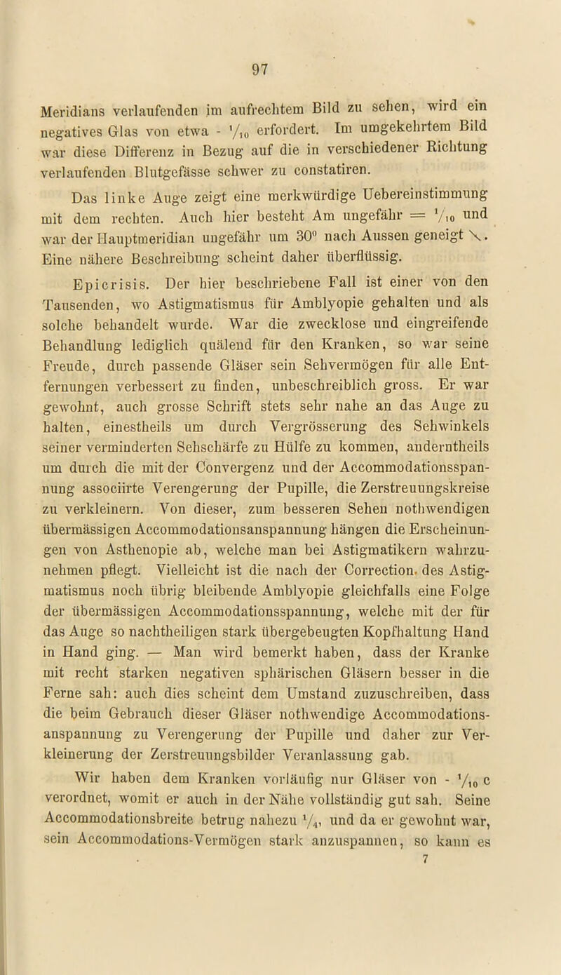 Meridians verlaufenden im aufrechtem Bild zu sehen, wird ein negatives Glas von etwa - % erfordert. Im umgekehrtem Bild war diese Differenz in Bezug auf die in verschiedener Richtung verlaufenden Blutgefässe schwer zu constatiren. Das linke Auge zeigt eine merkwürdige Uebereinstimmung mit dem rechten. Auch hier besteht Am ungefähr == l/,„ und war der Hauptmeridian ungefähr um 30° nach Aussen geneigt \. Eine nähere Beschreibung scheint daher überflüssig. Epicrisis. Der hier beschriebene Fall ist einer von den Tausenden, wo Astigmatismus für Amblyopie gehalten und als solche behandelt wurde. War die zwecklose und eingreifende Behandlung lediglich quälend für den Kranken, so war seine Freude, durch passende Gläser sein Sehvermögen für alle Ent- fernungen verbessert zu finden, unbeschreiblich gross. Er war gewohnt, auch grosse Schrift stets sehr nahe an das Auge zu halten, einestheils um durch Vergrösserung des Sehwinkels seiner verminderten Sehschärfe zu Hülfe zu kommen, anderntheils um durch die mit der Convergenz und der Accommodationsspan- nung associirte Verengerung der Pupille, die Zerstreuungskreise zu verkleinern. Von dieser, zum besseren Sehen notwendigen übermässigen Accommodationsanspannung hängen die Erscheinun- gen von Asthenopie ab, welche man bei Astigmatikern wahrzu- nehmen pflegt. Vielleicht ist die nach der Correction. des Astig- matismus noch übrig bleibende Amblyopie gleichfalls eine Folge der übermässigen Accommodationsspannung, welche mit der für das Auge so nachtheiligen stark übergebeugten Kopfhaltung Hand in Hand ging. — Man wird bemerkt haben, dass der Kranke mit recht starken negativen sphärischen Gläsern besser in die Ferne sah: auch dies scheint dem Umstand zuzuschreiben, dass die beim Gebrauch dieser Gläser nothwendige Accommodations- anspannung zu Verengerung der Pupille und daher zur Ver- kleinerung der Zerstreuungsbilder Veranlassung gab. Wir haben dem Kranken vorläufig nur Gläser von - yi0 c verordnet, womit er auch in der Nähe vollständig gut sah. Seine Accommodationsbreite betrug nahezu %, und da er gewohnt war, sein Accommodations-Vermögen stark anzuspannen, so kann es