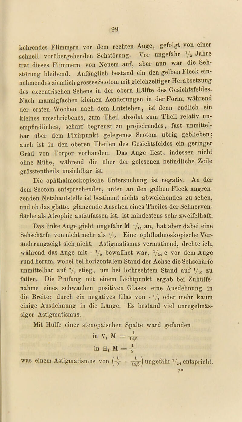 kehrendes Flimmern vor dem rechten Auge, gefolgt von einer schnell vorübergehenden Sehstörung. Vor ungefähr % Jahre trat dieses Flimmern von Neuem auf, aber nun war die Seh- störung bleibend. Anfänglich bestand ein den gelben Fleck ein- nehmendes ziemlich grossesScotom mit gleichzeitiger Herabsetzung des excentrischen Sehens in der obern Hälfte des Gesichtsfeldes. Nach mannigfachen kleinen Aenderungen in der Form, während der ersten Wochen nach dem Entstehen, ist denn endlich ein kleines umschriebenes, zum Theil absolut zum Theil relativ un- empfindliches, scharf begrenzt zu projicirendes, fast unmittel- bar über dem Fixirpunkt gelegenes Scotom übrig geblieben; auch ist in den oberen Theilen des Gesichtsfeldes ein geringer Grad von Torpor vorhanden. Das Auge liest, indessen nicht ohne Mühe, während die über der gelesenen befindliche Zeile grösstentheils unsichtbar ist. Die ophthalmoskopische Untersuchung ist negativ. An der dem Scotom entsprechenden, unten an den gelben Fleck angren- zenden Netzhautstelle ist bestimmt nichts abweichendes zu sehen, und ob das glatte, glänzende Ansehen eines Theiles der Sehnerven- fläche als Atrophie aufzufassen ist, ist mindestens sehr zweifelhaft. Das linke Auge giebt ungefähr M */,, an, hat aber dabei eine Sehschärfe von nicht mehr als y3. Eine ophthalmoskopische Ver- änderungzeigt sich^nicht. Astigmatismus vermuthend, drehte ich, während das Auge mit - y„ bewaffnet war, l/M c vor dem Auge rund herum, wobei bei horizontalem Stand der Achse die Sehschärfe unmittelbar auf 2/3 stieg, um bei lothrechtem Stand auf yi0 zu fallen. Die Prüfung mit einem Lichtpunkt ergab bei Zuhülfe- nahme eines schwachen positiven Glases eine Ausdehnung in die Breite; durch ein negatives Glas von - '/, oder mehr kaum einige Ausdehnung in die Länge. Es bestand viel unregelmäs- siger Astigmatismus. Mit Hülfe einer stenopäischen Spalte ward gefunden in v> M = 1^6 in H, M = y was einem Astigmatismus von (-*- - ungefähr1 24 entspricht. 7«