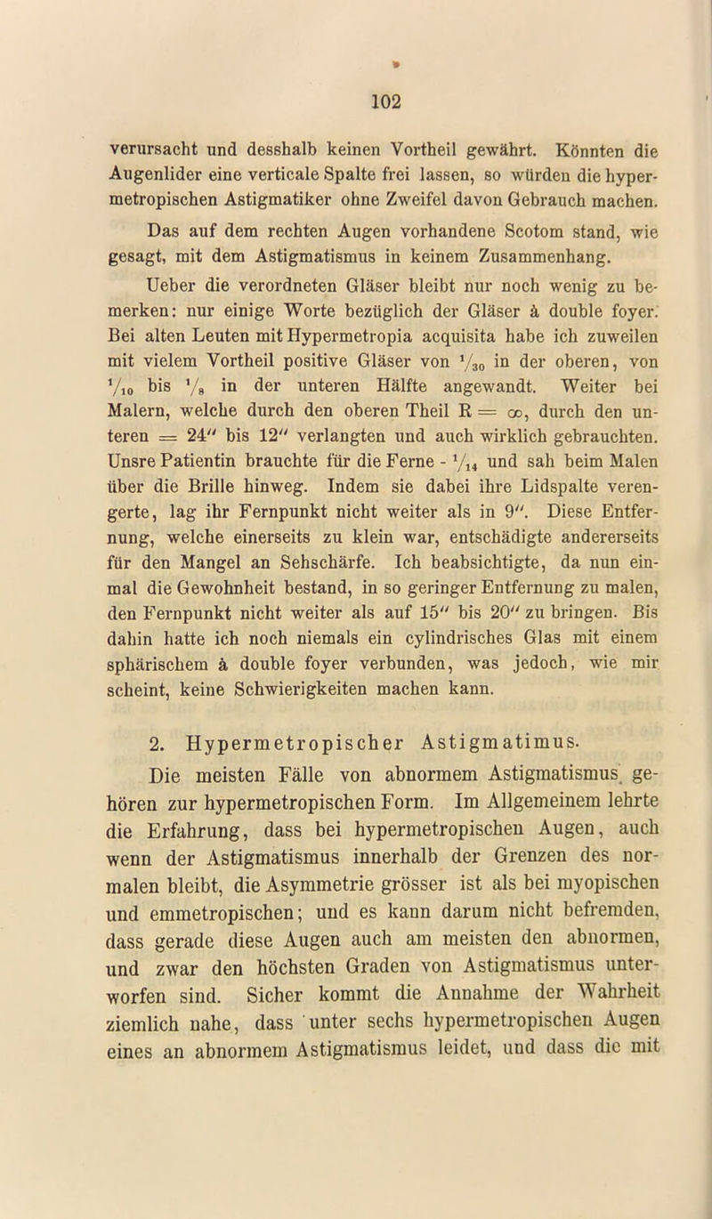 verursacht und desshalb keinen Vortheil gewährt. Könnten die Augenlider eine verticale Spalte frei lassen, so würden die hyper- metropischen Astigmatiker ohne Zweifel davon Gebrauch machen. Das auf dem rechten Augen vorhandene Scotom stand, wie gesagt, mit dem Astigmatismus in keinem Zusammenhang. Ueber die verordneten Gläser bleibt nur noch wenig zu be- merken: nur einige Worte bezüglich der Gläser ä double foyer. Bei alten Leuten mit Hypermetropia acquisita habe ich zuweilen mit vielem Vortheil positive Gläser von 1/30 in der oberen, von Y,0 bis yg in der unteren Hälfte angewandt. Weiter bei Malern, welche durch den oberen Theil R — od, durch den un- teren = 24 bis 12 verlangten und auch wirklich gebrauchten. Unsre Patientin brauchte für die Ferne - und sah beim Malen über die Brille hinweg. Indem sie dabei ihre Lidspalte veren- gerte, lag ihr Fernpunkt nicht weiter als in 9. Diese Entfer- nung, welche einerseits zu klein war, entschädigte andererseits für den Mangel an Sehschärfe. Ich beabsichtigte, da nun ein- mal die Gewohnheit bestand, in so geringer Entfernung zu malen, den Fernpunkt nicht weiter als auf 15 bis 20 zu bringen. Bis dahin hatte ich noch niemals ein cylindrisches Glas mit einem sphärischem ä double foyer verbunden, was jedoch, wie mir scheint, keine Schwierigkeiten machen kann. 2. Hypermetropischer Astigmatimus. Die meisten Fälle von abnormem Astigmatismus, ge- hören zur hypermetropischen Form. Im Allgemeinem lehrte die Erfahrung, dass bei hypermetropischen Augen, auch wenn der Astigmatismus innerhalb der Grenzen des nor- malen bleibt, die Asymmetrie grösser ist als bei myopischen und emmetropischen; und es kann darum nicht befremden, dass gerade diese Augen auch am meisten den abnormen, und zwar den höchsten Graden von Astigmatismus unter- worfen sind. Sicher kommt die Annahme der Wahrheit ziemlich nahe, dass unter sechs hypermetropischen Augen eines an abnormem Astigmatismus leidet, und dass die mit
