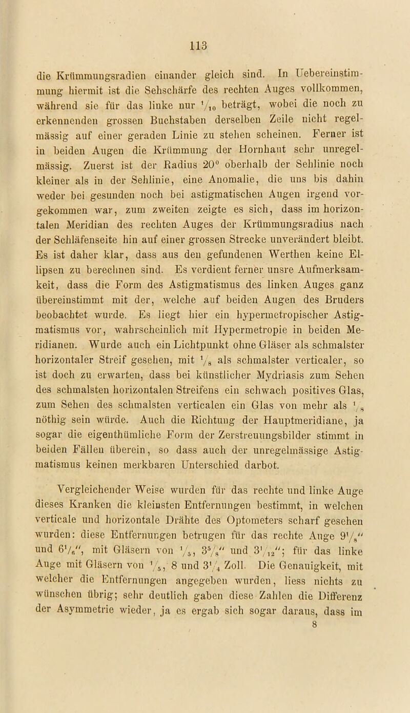 die Krümmungsradien einander gleich sind. In Uebereinstim- mung hiermit ist die Sehschärfe des rechten Auges vollkommen, während sie für das linke nur ?/10 beträgt, wobei die noch zu erkennenden grossen Buchstaben derselben Zeile nicht regel- mässig auf einer geraden Linie zu stehen scheinen. Ferner ist in beiden Augen die Krümmung der Hornhaut sehr unregel- mässig. Zuerst ist der Radius 20° oberhalb der Sehlinie noch kleiner als in der Sehlinie, eine Anomalie, die uns bis dahin weder bei gesunden noch bei astigmatischen Augen irgend vor- gekommen war, zum zweiten zeigte es sich, dass im horizon- talen Meridian des rechten Auges der Krümmungsradius nach der Schläfenseite hin auf einer grossen Strecke unverändert bleibt. Es ist daher klar, dass aus den gefundenen Werthen keine El- lipsen zu berechnen sind. Es vordient ferner unsre Aufmerksam- keit, dass die Form des Astigmatismus des linken Auges ganz übereinstimmt mit der, welche auf beiden Augen des Bruders beobachtet wurde. Es liegt hier ein hypermetropischer Astig- matismus vor, wahrscheinlich mit Hypermetropie in beiden Me- ridianen. Wurde auch ein Lichtpunkt ohne Gläser als schmälster horizontaler Streif gesehen, mit 1/8 als schmälster verticaler, so ist doch zu erwarten, dass bei künstlicher Mydriasis zum Sehen des schmälsten horizontalen Streifens ein schwach positives Glas, zum Sehen des schmälsten verticalen ein Glas von mehr als }(„ nöthig sein würde. Auch die Richtung der Hauptmeridiane, ja sogar die eigenthiimliche Form der Zerstreuungsbilder stimmt in beiden Fällen überein, so dass auch der unregelmässige Astig- matismus keinen merkbaren Unterschied darbot. Vergleichender Weise wurden für das rechte und linke Auge dieses Kranken die kleinsten Entfernungen bestimmt, in welchen verticale und horizontale Drähte des Optometers scharf gesehen wurden: diese Entfernungen betrugen für das rechte Auge 9yg und 6'/„, mit Gläsern von %, 3% und B\ yi- für das linke Auge mit Gläsern von 8 und 3% Zoll. Die Genauigkeit, mit welcher die Entfernungen angegeben wurden, Hess nichts zu wünschen übrig; sehr deutlich gaben diese Zahlen die Differenz der Asymmetrie wieder, ja es ergab sich sogar daraus, dass im 8