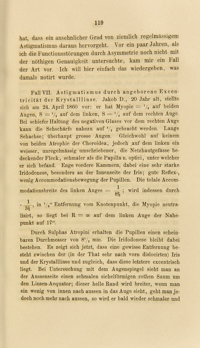 hat, dass ein ansehnlicher Grad von ziemlich regelmässigem Astigmatismus daraus hervorgeht. Vor ein paar Jahren, als ich die Functionsstörungen durch Asymmetrie noch nicht mit, der nöthigen Genauigkeit untersuchte, kam mir ein Fall der Art vor. Ich will hier einfach das wiedergeben, was damals notirt wurde. FallVII. Astigmatismus durch angeborene Excen- tricität der Krystalllinse. Jakob D., 20 Jahr alt, stellte sich am 24. April 1860 vor: er hat Myopie = V* auf beiden Augen, S = auf dem linken, S = '/« auf dem rechten Auge. Bei schiefer Haltung des negativen Glases vor dem rechten Auge kann die Sehschärfe nahezu auf % gebracht werden. Lange Sehachse; überhaupt grosse Augen. Gleichwohl auf keinem von beiden Atrophie der Choroidea, jedoch auf dem linken ein weisser, unregelmässig umschriebener, die Netzbautgefässe be- deckender Fleck, schmaler als die Papilla n. optici, unter welcher er sich befand. Enge vordere Kammern, dabei eine sehr starke Iridodonese, besonders an der Innenseite der Iris; gute Reflex-, wenig Accommodationsbewegung der Pupillen. Die tolale Accom- modationsbreite des linken Auges = —\-\ wird indessen durch 8/3 - —j-, in i/2 Entfernung vom Knotenpunkt, die Myopie neutra- lisirt, so liegt bei R — oo auf dem linken Auge der Nahe- punkt auf 17. Durch Sulphas Atropini erhalten die Pupillen einen schein- baren Durchmesser von 8'/2 mm. Die Iridodonese bleibt dabei bestehen. Es zeigt sich jetzt, dass eine gewisse Entfernung be- steht zwischen der (in der That sehr nach vorn dislocirten) Iris und der Krystalllinse und zugleich, dass diese letztere excentrisch liegt. Bei Untersuchung mit dem Augenspiegel sieht man an der Aussenseite einen schmalen sichelförmigen rothen Saum um den Linsen-Aequator; dieser helle Rand wird breiter, wenn man ein wenig von innen nach aussen in das Auge sieht, geht man je- doch noch mehr nach aussen, so wird er bald wieder schmaler und