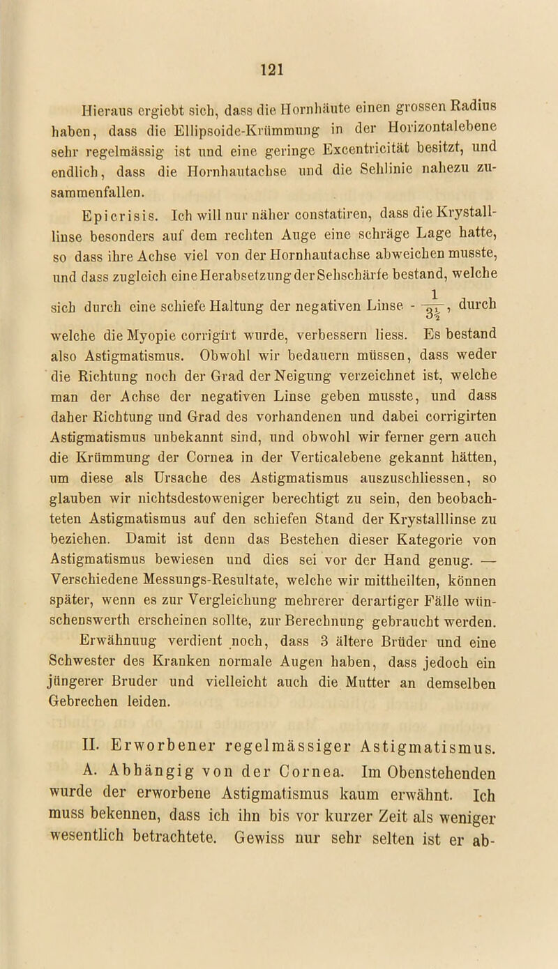Hieraus ergicbt sich, dass die Hornhäute einen grossen Radius haben, dass die Ellipsoide-Krümmung in der Horizontalebene sehr regelmässig ist und eine geringe Excentricität besitzt, und endlich, dass die Hornhautachse und die Sehlinie nahezu zu- sammenfallen. Epi crisis. Ich will nur näher constatiren, dass die Krystall- linse besonders auf dem rechten Auge eine schräge Lage hatte, so dass ihre Achse viel von der Hornhautachse abweichen musste, und dass zugleich eine Herabsetzung der Sehschärfe bestand, welche sich durch eine schiefe Haltung der negativen Linse - , durch welche die Myopie corrigirt wurde, verbessern Hess. Es bestand also Astigmatismus. Obwohl wir bedauern müssen, dass weder die Richtung noch der Grad der Neigung verzeichnet ist, welche man der Achse der negativen Linse geben musste, und dass daher Richtung und Grad des vorhandenen und dabei corrigirten Astigmatismus unbekannt sind, und obwohl wir ferner gern auch die Krümmung der Cornea in der Verticalebene gekannt hätten, um diese als Ursache des Astigmatismus auszuschliessen, so glauben wir nichtsdestoweniger berechtigt zu sein, den beobach- teten Astigmatismus auf den schiefen Stand der Krystalllinse zu beziehen. Damit ist denn das Bestehen dieser Kategorie von Astigmatismus bewiesen und dies sei vor der Hand genug. — Verschiedene Messungs-Resultate, welche wir mittheilten, können später, wenn es zur Vergleichung mehrerer derartiger Fälle wün- schenswerth erscheinen sollte, zur Berechnung gebraucht werden. Erwähnuug verdient noch, dass 3 ältere Brüder und eine Schwester des Kranken normale Augen haben, dass jedoch ein jüngerer Bruder und vielleicht auch die Mutter an demselben Gebrechen leiden. EL Erworbener regelmässiger Astigmatismus. A. Abhängig von der Cornea. Im Obenstehenden wurde der erworbene Astigmatismus kaum erwähnt. Ich muss bekennen, dass ich ihn bis vor kurzer Zeit als weniger wesentlich betrachtete. Gewiss nur sehr selten ist er ab-
