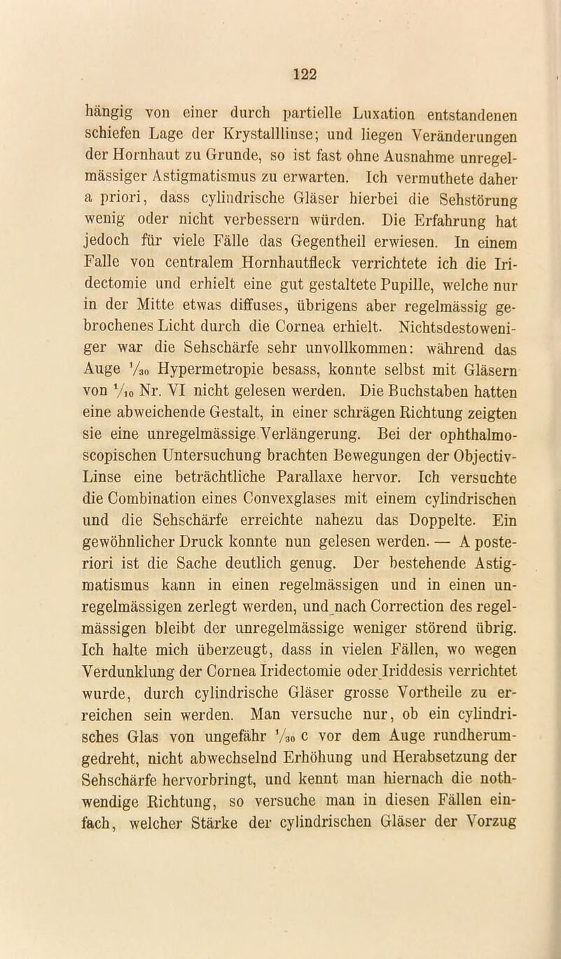 hängig von einer durch partielle Luxation entstandenen schiefen Lage der Krystallliuse; und liegen Veränderungen der Hornhaut zu Grunde, so ist fast ohne Ausnahme unregel- mässiger Astigmatismus zu erwarten. Ich vermuthete daher a priori, dass cylindrische Gläser hierbei die Sehstörung wenig oder nicht verbessern würden. Die Erfahrung hat jedoch für viele Fälle das Gegentheil erwiesen. In einem Falle von centralem Hornhautfieck verrichtete ich die Iri- dectomie und erhielt eine gut gestaltete Pupille, welche nur in der Mitte etwas diffuses, übrigens aber regelmässig ge- brochenes Licht durch die Cornea erhielt. Nichtsdestoweni- ger war die Sehschärfe sehr unvollkommen: während das Auge Vso Hypermetropie besass, konnte selbst mit Gläsern von y10 Nr. VI nicht gelesen werden. Die Buchstaben hatten eine abweichende Gestalt, in einer schrägen Richtung zeigten sie eine unregelmässige Verlängerung. Bei der ophthalmo- scopischen Untersuchung brachten Bewegungen der Objectiv- Linse eine beträchtliche Parallaxe hervor. Ich versuchte die Combination eines Convexglases mit einem cylindrischen und die Sehschärfe erreichte nahezu das Doppelte. Ein gewöhnlicher Druck konnte nun gelesen werden. — A poste- riori ist die Sache deutlich genug. Der bestehende Astig- matismus kann in einen regelmässigen und in einen un- regelmässigen zerlegt werden, und nach Correction des regel- mässigen bleibt der unregelmässige weniger störend übrig. Ich halte mich überzeugt, dass in vielen Fällen, wo wegen Verdunklung der Cornea Iridectomie oder Iriddesis verrichtet wurde, durch cylindrische Gläser grosse Vortheile zu er- reichen sein werden. Man versuche nur, ob ein cylindri- sches Glas von ungefähr Vso c vor dem Auge rundherum- gedreht, nicht abwechselnd Erhöhung und Herabsetzung der Sehschärfe hervorbringt, und kennt man hiernach die not- wendige Richtung, so versuche man in diesen Fällen ein- fach, welcher Stärke der cylindrischen Gläser der Vorzug