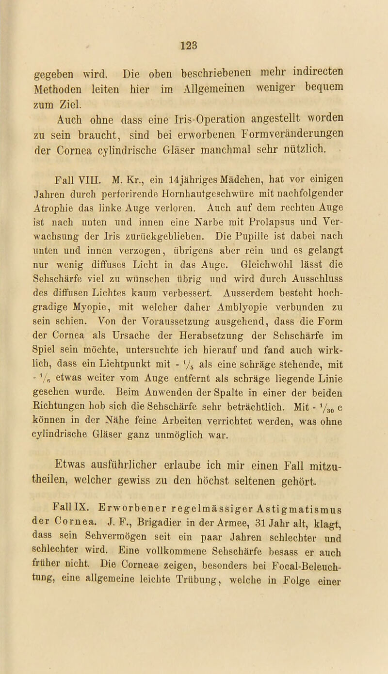 gegeben wird. Die oben beschriebenen mehr indirecten Methoden leiten hier im Allgemeinen weniger bequem zum Ziel. Auch ohne dass eine Iris-Operation angestellt worden zu sein braucht, sind bei erworbenen Formvereänderungen der Cornea cylindrische Gläser manchmal sehr nützlich. Fall VIII. M. Kr., ein 14jähriges Mädchen, hat vor einigen Jahren durch perforirende Hornhautgeschwüre mit nachfolgender Atrophie das linke Auge verloren. Auch auf dem rechten Auge ist nach unten und innen eine Narbe mit Prolapsus und Ver- wachsung der Iris zurückgeblieben. Die Pupille ist dabei nach unten und innen verzogen, übrigens aber rein und es gelangt nur wenig diffuses Licht in das Auge. Gleichwohl lässt die Sehschärfe viel zu wünschen übrig und wird durch Ausschluss des diffusen Lichtes kaum verbessert. Ausserdem besteht hoch- gradige Myopie, mit welcher daher Amblyopie verbunden zu sein schien. Von der Voraussetzung ausgehend, dass die Form der Cornea als Ursache der Herabsetzung der Sehschärfe im Spiel sein möchte, untersuchte ich hierauf und fand auch wirk- lich, dass ein Lichtpunkt mit - V5 als eine schräge stehende, mit - '/„ etwas weiter vom Auge entfernt als schräge liegende Linie gesehen wurde. Beim Anwenden der Spalte in einer der beiden Richtungen hob sich die Sehschärfe sehr beträchtlich. Mit - y30 c können in der Nähe feine Arbeiten verrichtet werden, was ohne cylindrische Gläser ganz unmöglich war. Etwas ausführlicher erlaube ich mir einen Fall mitzu- theilen, welcher gewiss zu den höchst seltenen gehört. FalllX. Erworbener regelmässiger Astigmatismus der Cornea. J. F., Brigadier in der Armee, 31 Jahr alt, klagt, dass sein Sehvermögen seit ein paar Jahren schlechter und schlechter wird. Eine vollkommene Sehschärfe besass er auch früher nicht. Die Corneae zeigen, besonders bei Focal-Beleuch- tung, eine allgemeine leichte Trübung, welche in Folge einer