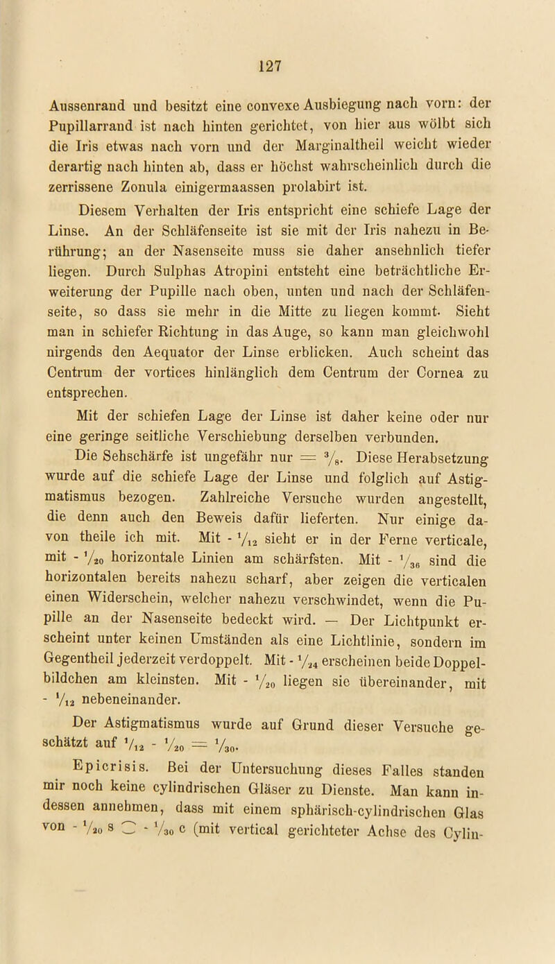 Aussenrand und besitzt eine convexe Allsbiegung nach vorn: der Pupillarrand ist nach hinten gerichtet, von liier aus wölbt sich die Iris etwas nach vorn und der Marginaltheil weicht wieder derartig nach hinten ab, dass er höchst wahrscheinlich durch die zerrissene Zonula einigermaassen prolabirt ist. Diesem Verhalten der Iris entspricht eine schiefe Lage der Linse. An der Schläfenseite ist sie mit der Iris nahezu in Be- rührung; an der Nasenseite muss sie daher ansehnlich tiefer liegen. Durch Sulphas Atropini entsteht eine beträchtliche Er- weiterung der Pupille nach oben, unten und nach der Schläfen- seite, so dass sie mehr in die Mitte zu liegen kommt. Sieht man in schiefer Richtung in das Auge, so kann man gleichwohl nirgends den Aequator der Linse erblicken. Auch scheint das Centrum der vortices hinlänglich dem Centrum der Cornea zu entsprechen. Mit der schiefen Lage der Linse ist daher keine oder nur eine geringe seitliche Verschiebung derselben verbunden. Die Sehschärfe ist ungefähr nur = 3/8. Diese Herabsetzung wurde auf die schiefe Lage der Linse und folglich auf Astig- matismus bezogen. Zahlreiche Versuche wurden angestellt, die denn auch den Beweis dafür lieferten. Nur einige da- von theile ich mit. Mit - yM sieht er in der Ferne verticale, mit - Vio horizontale Linien am schärfsten. Mit - »/,„ sind die horizontalen bereits nahezu scharf, aber zeigen die verticalen einen Widerschein, welcher nahezu verschwindet, wenn die Pu- pille an der Nasenseite bedeckt wird. — Der Lichtpunkt er- scheint unter keinen Umständen als eine Lichtlinie, sondern im Gegentheil jederzeit verdoppelt. Mit - %4 erscheinen beide Doppel- bildchen am kleinsten. Mit - l/.l0 liegen sie übereinander, mit - V,2 nebeneinander. Der Astigmatismus wurde auf Grund dieser Versuche ge- schätzt auf V« - VM = Vao. Epicrisis. Bei der Untersuchung dieses Falles standen mir noch keine cylindrischen Gläser zu Dienste. Man kann in- dessen annehmen, dass mit einem sphärisch-cylindrischen Glas V0Q - Vao s C - V3o c (mit vertical gerichteter Achse des Cylin-