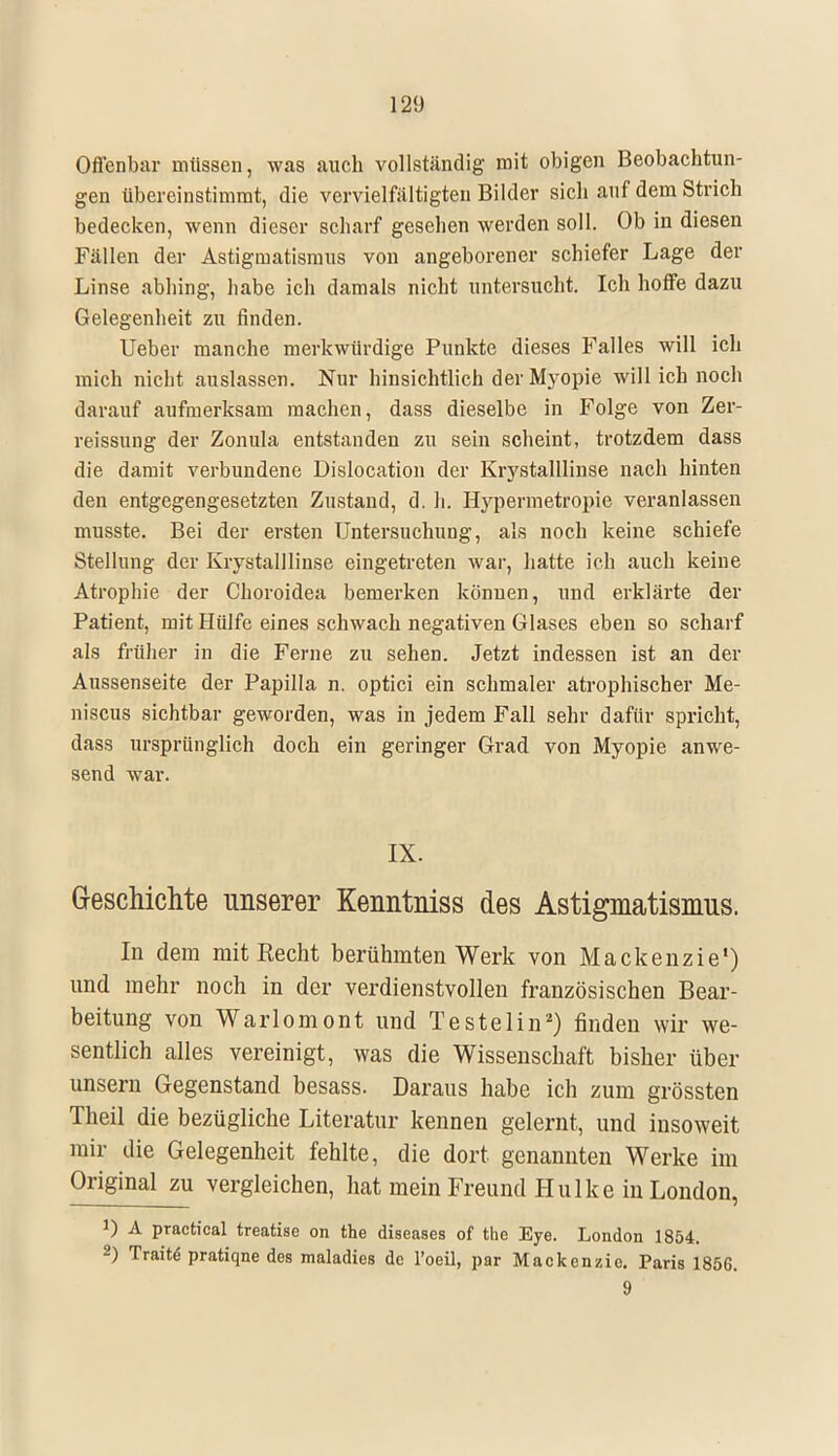 Offenbar müssen, was auch vollständig mit obigen Beobachtun- gen übereinstimmt, die vervielfältigten Bilder sich auf dem Strich bedecken, wenn dieser scharf gesehen werden soll. Ob in diesen Fällen der Astigmatismus von angeborener schiefer Lage der Linse abhing, habe ich damals nicht untersucht. Ich hoffe dazu Gelegenheit zu finden. Ueber manche merkwürdige Punkte dieses Falles will ich mich nicht auslassen. Nur hinsichtlich der Myopie will ich noch darauf aufmerksam machen, dass dieselbe in Folge von Zer- reissung der Zonula entstanden zu sein scheint, trotzdem dass die damit verbundene Dislocation der Krystalllinse nach hinten den entgegengesetzten Zustand, d. h. Hypermetropie veranlassen musste. Bei der ersten Untersuchung, als noch keine schiefe Stellung der Krystalllinse eingetreten war, hatte ich auch keine Atrophie der Choroidea bemerken können, und erklärte der Patient, mit Hülfe eines schwach negativen Glases eben so scharf als früher in die Ferne zu sehen. Jetzt indessen ist an der Aussenseite der Papilla n. optici ein schmaler atrophischer Me- niscus sichtbar geworden, was in jedem Fall sehr dafür spricht, dass ursprünglich doch ein geringer Grad von Myopie anwe- send war. IX. Geschichte unserer Kenntniss des Astigmatismus. In dem mit Recht berühmten Werk von Mackenzie') und mehr noch in der verdienstvollen französischen Bear- beitung von Warlomont und Testelin2) finden wir we- sentlich alles vereinigt, was die Wissenschaft bisher über unsern Gegenstand besass. Daraus habe ich zum grössten Theil die bezügliche Literatur kennen gelernt, und insoweit mir die Gelegenheit fehlte, die dort genannten Werke im Original zu vergleichen, hat mein Freund Hulke in London, ') A practical treatise on the diseases of the Eye. London 1854. 2) Traitd pratiqne des maladies de l'oeil, par Mackenzie. Paris 1856. 9