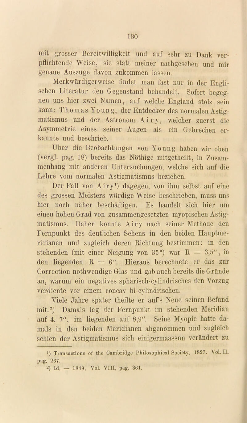 mit grosser Bereitwilligkeit und auf sehr zu Dank ver- pflichtende Weise, sie statt meiner nachgesehen und mir genaue Auszüge davon zukommen lassen. Merkwürdigerweise findet man fast nur in der Engli- schen Literatur den Gegenstand behandelt. Sofort begeg- nen uns hier zwei Namen, auf welche England stolz sein kann: ThomasYoung, der Entdecker des normalen Astig- matismus und der Astronom Airy, welcher zuerst die Asymmetrie eines seiner Augen als ein Gebrechen er- kannte und beschrieb. Uber die Beobachtungen von Young haben wir oben (vergl. pag. 18) bereits das Nöthige mitgetheilt, in Zusam- menhang mit anderen Untersuchungen, welche sich auf die Lehre vom normalen Astigmatismus beziehen. Der Fall von Airy1) dagegen, von ihm selbst auf eine des grossen Meisters würdige Weise beschrieben, muss uns hier noch näher beschäftigen. Es handelt sich hier um einen hohen Grad von zusammengesetzten myopischen Astig- matismus. Daher konnte Airy nach seiner Methode den Fernpunkt des deutlichen Sehens in den beiden Hauptme- ridianen und zugleich deren Richtung bestimmen: in den stehenden (mit einer Neigung von 35°) war R = 3,5, in den liegenden R = 6. Hieraus berechnete er das zur Correction nothwendige Glas und gab auch bereits die Gründe an, warum ein negatives sphärisch-cylindrisches den Vorzug verdiente vor einem concav bi-cylindrischen. Viele Jahre später theilte er auf's Neue seinen Befund mit.2) Damals lag der Fernpunkt im stehenden Meridian auf 4, 7, im liegenden auf 8,9. Seine Myopie hatte da- mals in den beiden Meridianen abgenommen und zugleich schien der Astigmatismus sich einigermaassnn verändert zu 1) Transactions of thc Cambridge Plnlosophical Society. 1827. Vol. IL pag. 267. 2) Id. — 1849. Vol. VIII. pag. 361.