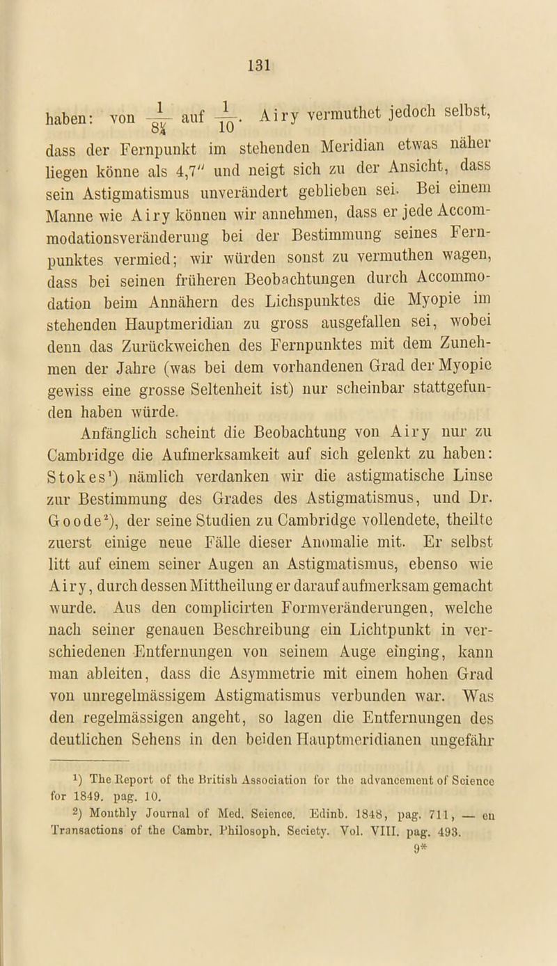 haben: von -~ auf -k Airy vermuthet jedoch selbst, ÖA 1U dass der Fernpunkt im stehenden Meridian etwas näher liegen könne als 4,7 und neigt sich zu der Ansicht, dass sein Astigmatismus unverändert geblieben sei. Bei einem Manne wie Airy können wir annehmen, dass er jede Accom- modationsveränderung bei der Bestimmung seines Fern- punktes vermied; wir würden sonst zu vermuthen wagen, dass bei seinen früheren Beobachtungen durch Accommo- dation beim Annähern des Lichspunktes die Myopie im stehenden Hauptmeridian zu gross ausgefallen sei, wobei denn das Zurückweichen des Fernpunktes mit dem Zuneh- men der Jahre (was bei dem vorhandenen Grad der Myopie gewiss eine grosse Seltenheit ist) nur scheinbar stattgefun- den haben würde. Anfänglich scheint die Beobachtung von Airy nur zu Cambridge die Aufmerksamkeit auf sich gelenkt zu haben: Stokes1) nämlich verdanken wir die astigmatische Linse zur Bestimmung des Grades des Astigmatismus, und Dr. Goode2), der seine Studien zu Cambridge vollendete, theilte zuerst einige neue Fälle dieser Anomalie mit. Er selbst litt auf einem seiner Augen an Astigmatismus, ebenso wie Airy, durch dessen Mittheilung er darauf aufmerksam gemacht wurde. Aus den complicirten Formveränderungen, welche nach seiner genauen Beschreibung ein Lichtpunkt in ver- schiedenen Entfernungen von seinem Auge einging, kann man ableiten, dass die Asymmetrie mit einem hohen Grad von uuregelmässigem Astigmatismus verbunden war. Was den regelmässigen angeht, so lagen die Entfernungen des deutlichen Sehens in den beiden Hauptmeridianen ungefähr *) The Report of the British Association Cor tho advancement of Science for 1849. pag. 10. 2) Monthly Journal of Med. Seiencc. Edinb. 184Ö, pag. 711, — on Transactions of the Cambr. Philosoph. Seriety. Vol. VIII. pag. 493. 9*