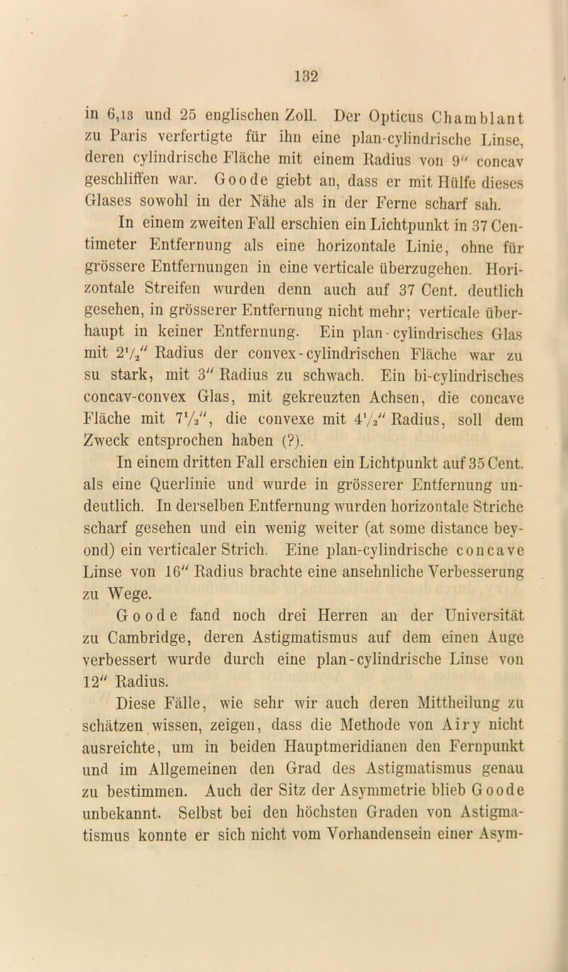 in 6,13 und 25 englischen Zoll. Der Opticus Chainblant zu Paris verfertigte für ihn eine plan-cylindrische Linse, deren cylindrische Fläche mit einem Radius von 9 concav geschliffen war. Goode giebt an, dass er mit Hülfe dieses Glases sowohl in der Nähe als in der Ferne scharf sah. In einem zweiten Fall erschien ein Lichtpunkt in 37 Cen- timeter Entfernung als eine horizontale Linie, ohne für grössere Entfernungen in eine verticale überzugehen. Hori- zontale Streifen wurden denn auch auf 37 Cent, deutlich gesehen, in grösserer Entfernung nicht mehr; verticale über- haupt in keiner Entfernung. Ein plan - cylindrisches Glas mit 27a Radius der convex - cylindrisehen Fläche war zu su stark, mit 3 Radius zu schwach. Ein bi-cylindrisches coneav-convex Glas, mit gekreuzten Achsen, die coneave Fläche mit 772, die convexe mit 47V' Radius, soll dem Zweck entsprochen haben (?). In einem dritten Fall erschien ein Lichtpunkt auf 35 Cent, als eine Querlinie und wurde in grösserer Entfernung un- deutlich. In derselben Entfernung wurden horizontale Striche scharf gesehen und ein wenig weiter (at some distance bey- ond) ein verticaler Strich. Eine plan-cylindrische coneave Linse von 16 Radius brachte eine ansehnliche Verbesserung zu Wege. Goode fand noch drei Herren an der Universität zu Cambridge, deren Astigmatismus auf dem einen Auge verbessert wurde durch eine plan-cylindrische Linse von 12 Radius. Diese Fälle, wie sehr wir auch deren Mittheilung zu schätzen wissen, zeigen, dass die Methode von Airy nicht ausreichte, um in beiden Hauptmeridianen den Fernpunkt und im Allgemeinen den Grad des Astigmatismus genau zu bestimmen. Auch der Sitz der Asymmetrie blieb Goode unbekannt. Selbst bei den höchsten Graden von Astigma- tismus konnte er sich nicht vom Vorhandensein einer Asym-