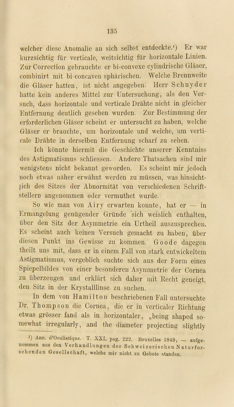 welcher diese Anomalie an sich selbst entdeckte.') Er war kurzsichtig für verticale, weitsichtig für horizontale Linien. Zur Correction gebrauchte er bi-convexe cylindrische Gläser, combinirt mit bi-concaven sphärischen. Welche Brennweite die Gläser hatten, ist nicht angegeben. Herr Schnyder hatte kein anderes Mittel zur Untersuchung, als den Ver- such, dass horizontale und verticale Drähte nicht in gleicher Entfernung deutlich gesehen wurden. Zur Bestimmung der erforderlichen Gläser scheint er untersucht zu haben, welche Gläser er brauchte, um horizontale und welche, um verti- cale Drähte in derselben Entfernung scharf zu sehen. Ich könnte hiermit die Geschichte unserer Kenntniss des Astigmatismus schliessen. Andere Thatsachen sind mir wenigstens nicht bekannt geworden. Es scheint mir jedoch noch etwas näher erwähnt werden zu müssen, was hinsicht- lich des Sitzes der Abnormität von verschiedenen Schrift- stellern angenommen oder vermuthet wurde. So wie man von Airy erwarten konnte, hat er — in Ermangelung genügender Gründe sich weislich enthalten, über den Sitz der Asymmetrie ein Urtheil auszusprechen. Es scheint auch keinen Versuch gemacht zu haben, über diesen Punkt ins Gewisse zu kommen. Goode dagegen theilt uns mit, dass er in einem Fall von stark entwickeltem Astigmatismus, vergeblich suchte sich aus der Form eines Spiepelbildes von einer besonderen Asymmetrie der Cornea zu überzeugen und erklärt sich daher mit Recht geneigt, den Sitz in der Krystalllinse zu suchen. In dem von Hamilton beschriebenen Fall untersuchte Dr. Thompson die Cornea, die er in verticaler Richtung etwas grösser fand als in horizontaler, „being shaped so- mewhat irregularly, and the diameter projectiug slightly 1) Ann. d'Oculistique. T. XXI. pag. 222. Bruxelles 1849, — aufge- nommen auB den Verhandlungen der Schweizerischen N aturfor- schenden Gesellschaft, welche mir nicht zu Gebote standen.