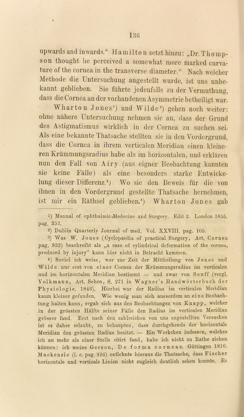 upwardsand inwards. Hamilton setzt hinzu: „Dr. Thomp- son thought he perceived a somewhat more marked curva- ture of the Cornea in the transverse diameter. Nach welcher Methode die Untersuchung angestellt wurde, ist uns unbe- kannt geblieben. Sie führte jedenfalls zu der Vermuthung, dass die Cornea an der vorhandenen Asymmetrie betheiligt war. Wharton Jones') und Wilde2) gehen noch weiter: ohne nähere Untersuchung nehmen sie an, dass der Grund des Astigmatismus wirklich in der Cornea zu suchen sei. Als eine bekannte Thatsache stellten sie in den Vordergrund, dass die Cornea in ihrem verticalen Meridian einen kleine- ren Krümmungsradius habe als im horizontalen, und erklären nun den Fall von Airy (aus eigner Beobachtung kannten sie keine Fälle) als eine besonders starke Entwicke- lung dieser Differenz.3) Wo sie den Beweis für die von ihnen in den Vordergrund gestellte Thatsache hernehmen, ist mir ein Räthsel geblieben.4) Wharton Jones gab ') Manual of ophthalmicJYIedeeine and Surgery. Edit 2. London 1855. pag. 352. 2) Dublin. Quarterly Journal of med. Vol. XXVIII. pag. 105. 3) Was W. Jones (Cyclopaedia of practical Surgery, Art. Cornea pag. 832) beschreibt als „a case of cylindrical dcformation of the Cornea, produced by injury kann hier nicht in Betracht kommen. *) Soviel ich weiss, war zur Zeit der Mittheilung von Jones und Wilde nur erst von einer Cornea der Krümmungsradius im verticalen und im horizontalen Meridian bestimmt — und zwar von Senff (vergl. Volkmann, Art. Sehen, S. 271 in Wagner's Handwörterbuch der Physiologie. 1846). Hierbei war der Radius im verticalen Meridian kaum kleiner gefunden. Wie wenig man sich ausserdem an eine Beobach- tung halten kann, ergab sich aus den Beobachtungen von Knapp, welcher in der grössten Hälfte seiner Fälle den Radius im verticalen Meridian grösser fand. Erst nach den zahlreichen von uns angestellten Versuchen ist es daher erlaubt, zu behaupten, dass durchgehends der horizontale Meridian den grössten Radius besitzt. — Ein Werkeben indessen, welches ich an mehr als einer Stelle citirt fand, habe ich nicht zu Rathe ziehen können: ich meine Gerson, De forma corneae. Göttingen 1810. Mackenzie (1. c. pag. 926) entlehnte hieraus die Thatsache, dass Fischer horizontale und verticale Linien nicht zugleich deutlich sehen konnte. Es