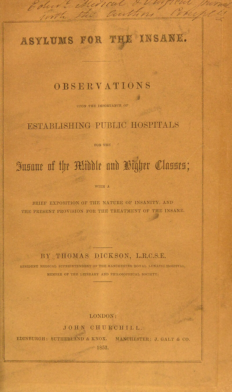 OBSERVATIONS j UPON THE IMPORTANCE OF ESTABLISHING PUBLIC HOSPITALS FOB TIIE %wm nf tin nttit IfStgliu Claras; WITH A BRIEF EXPOSITION OF THE NATURE OF INSANITY, AND THE PRESENT PROVISION FOR THE TREATMENT OF THE INSANE. BY THOMAS DICKSON, L.R.C.S.E. RESIDENT MEDICAL SUPERINTENDENT OF TIIE MANCHESTER ROYAL LUNATIC HOSPITAL. MEMBER OF TIIE LITERARY AND PHILOSOPHICAL SOCIETY. LONDON: JOHN CHUB'C H ILL. EDINBURGH: SUTHERLAND & KNOX. MANCHESTER: .J. GALT & CO. 1852.