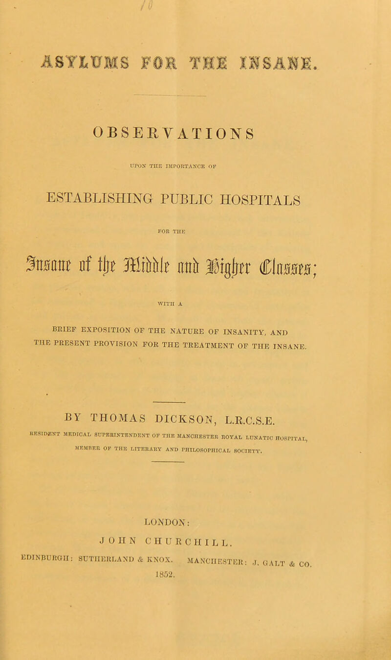 ASYLUMS » OBSERVATIONS UPON THE IMPORTANCE OF ESTABLISHING PUBLIC HOSPITALS FOR THE 3mm nf fjje ffitftiik atrir IMgljir ClmtB; WITH A BRIEF EXPOSITION OF THE NATURE OF INSANITY, AND HIE PRESENT PROVISION FOR THE TREATMENT OF THE INSANE. BY THOMAS DICKSON, L.R.C.S.E. imsmr.NT mf.dicai, superintendent of the Manchester royal lunatic hospital, MEMBER OF THE LITERARY AND PHILOSOPHICAL SOCIETY. LONDON: J O II N C H U R C HILL. EDINBURGH : SUTHERLAND & KNOX. 1852.