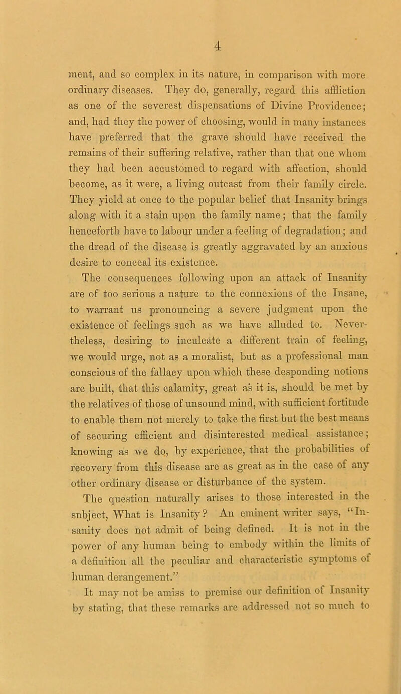 ment, and so complex in its nature, in comparison with more ordinary diseases. They do, generally, regard this affliction as one of the severest dispensations of Divine Providence; and, had they the power of choosing, would in many instances have preferred that the grave should have received the remains of their suffering relative, rather than that one whom they had been accustomed to regard with affection, should become, as it were, a living outcast from their family circle. They yield at once to the popular belief that Insanity brings along with it a stain upon the family name; that the family henceforth have to labour under a feeling of degradation; and the dread of the disease is greatly aggravated by an anxious desire to conceal its existence. The consequences following upon an attack of Insanity are of too serious a nature to the connexions of the Insane, to warrant us pronouncing a severe judgment upon the existence of feelings such as we have alluded to. Never- theless, desiring to inculcate a different train of feeling, we would urge, not as a moralist, but as a professional man conscious of the fallacy upon which these desponding notions are built, that this calamity, great as it is, should be met by the relatives of those of unsound mind, with sufficient fortitude to enable them not merely to take the first but the best means of securing efficient and disinterested medical assistance; knowing as we do, by experience, that the probabilities of recovery from this disease are as great as in the case of any other ordinary disease or disturbance of the system. The question naturally arises to those interested in the subject, What is Insanity? An eminent writer says, “In- sanity does not admit of being defined. It is not in the power of any human being to embody within the limits of a definition all the peculiar and characteristic symptoms of human derangement.” It may not be amiss to premise our definition of Insanity by stating, that these remarks arc addressed not so much to