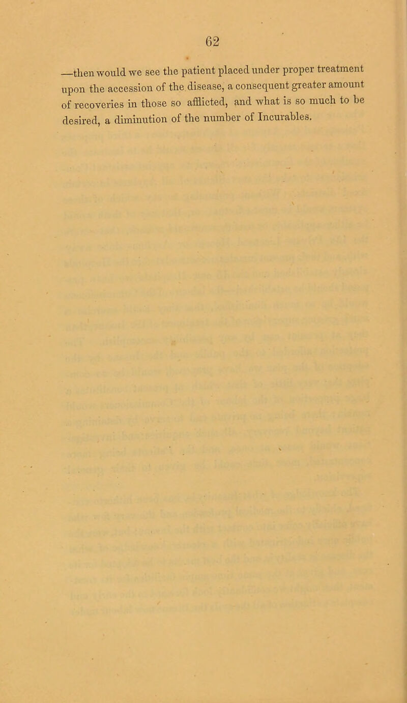 then would we see the patient placed under proper treatment upon the accession of the disease, a consequent greater amount of recoveries in those so afflicted, and what is so much to he desired, a diminution of the number of Incurables.