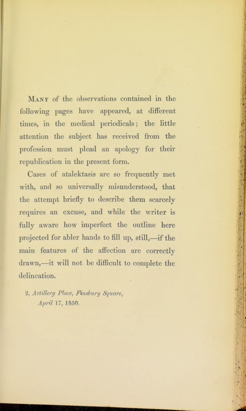 Many of the observations contained in the following pages have appeared, at different times, in the medical periodicals; the little attention the subject has received from the profession must plead an apology for their republication in the present form. Cases of atalektasis are so frequently met with, and so universally misunderstood, that the attempt briefly to describe them scarcely requires an excuse, and wliile the writer is fully aware how imperfect the outline here projected for abler hands to fill up, still,—if the main features of the affection are correctly drawn,—it will not be difficult to complete the delineation. 2, Artillery Plme, Finsbury Square, April 17, 1860.