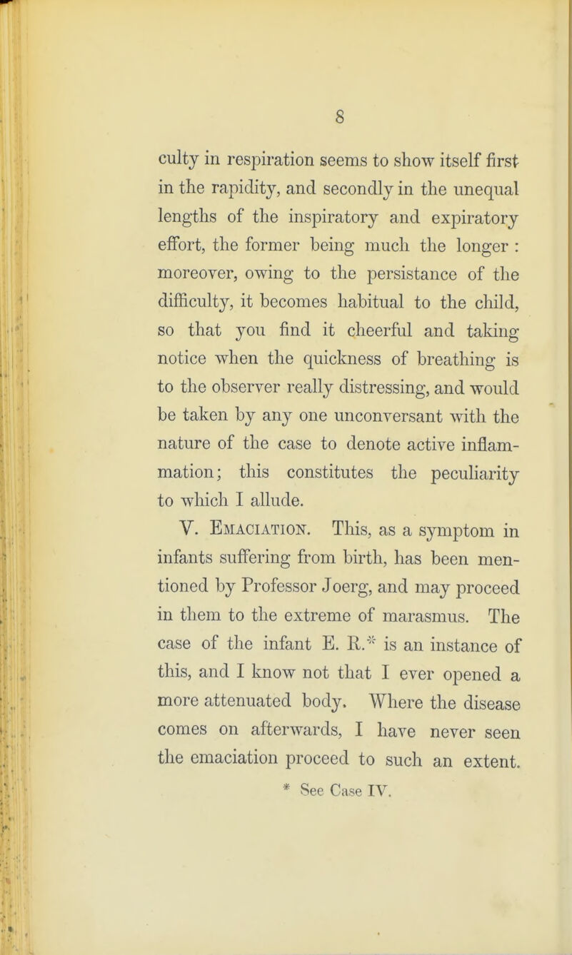 culty in respiration seems to show itself first in the rapidity, and secondly in the unequal lengths of the inspiratory and expiratory effort, the former being much the longer : moreover, owing to the persistance of the difficulty, it becomes habitual to the child, so that you find it cheerful and taking notice when the quickness of breathing is to the observer really distressing, and would be taken by any one unconversant with the nature of the case to denote active inflam- mation; this constitutes the peculiarity to which I allude. V. Emaciation. This, as a symptom in infants suffering from birth, has been men- tioned by Professor Joerg, and may proceed in them to the extreme of marasmus. The case of the infant E. R.'-' is an instance of this, and I know not that I ever opened a more attenuated body. Where the disease comes on afterwards, I have never seen the emaciation proceed to such an extent. * See Case IV.