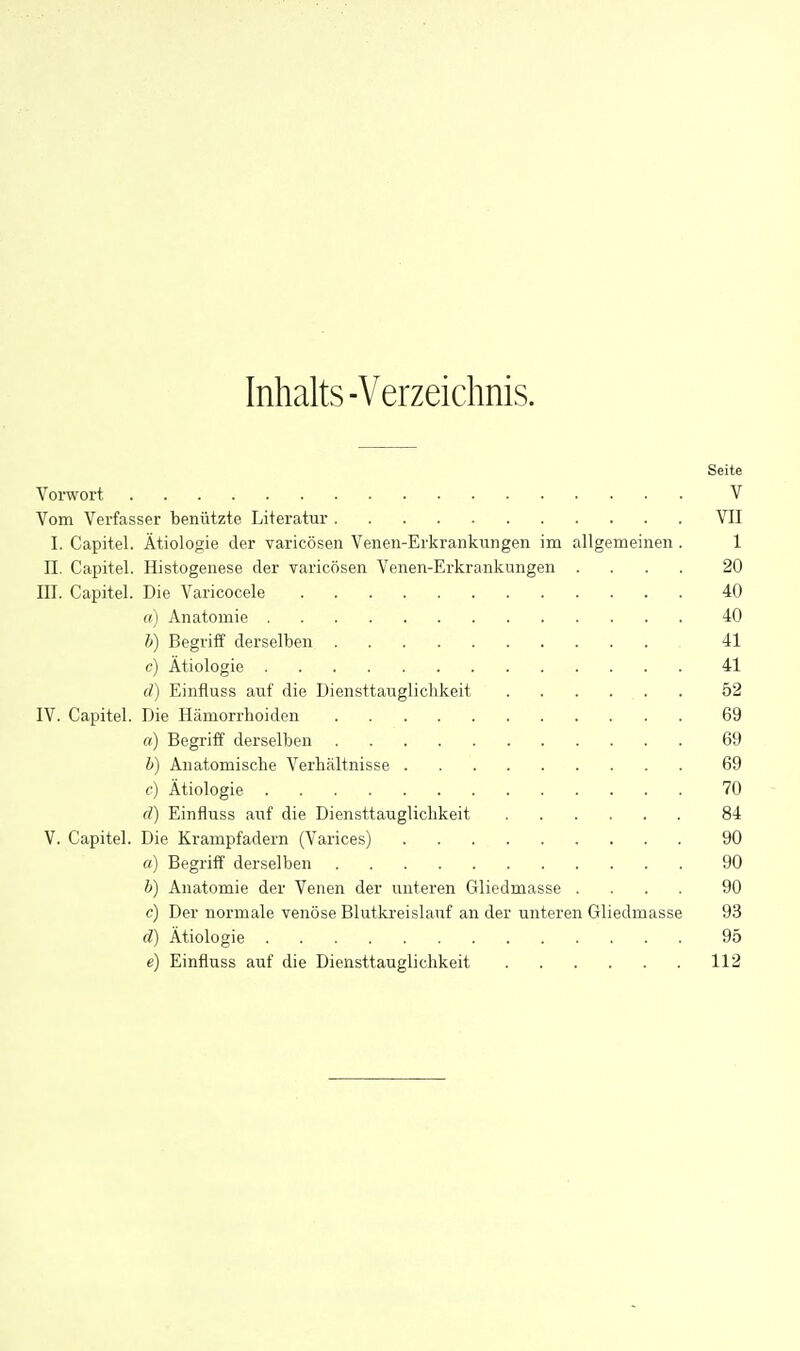 Inhalts-Verzeichnis. Seite Vorwort V Vom Verfasser benützte Literatur VII I. Capitel. Ätiologie der varicösen Venen-Erkrankungen im allgemeinen . 1 n. Capitel. Histogenese der varicösen Venen-Erkrankungen .... 20 III. Capitel. Die Varicocele 40 «) Anatomie 40 h) Begriff derselben 41 c) Ätiologie 41 d) Einfluss auf die Diensttaugliclikeit 52 IV. Capitel. Die Hämorrhoiden 69 a) Begriff derselben 69 h) Anatomische Verbältnisse 69 c) Ätiologie 70 (T) Einfluss auf die Diensttauglicbkeit 84 V. Capitel. Die Krampfadern (Varices) 90 a) Begriff derselben 90 h) Anatomie der Venen der unteren Gliedmasse .... 90 c) Der normale venöse Blutki'eislauf an der unteren Gliedmasse 93 d) Ätiologie 95 e) Einfluss auf die Diensttauglicbkeit 112