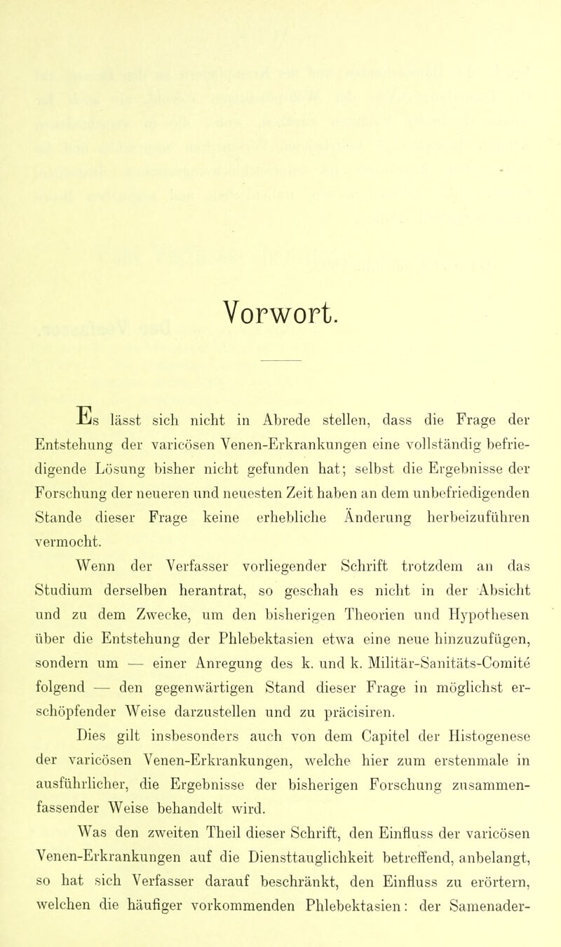 Vorwort. lässt sich nicht in Abrede stellen, dass die Frage der Entstehung der varicösen Venen-Erkrankungen eine vollständig befrie- digende Lösung bisher nicht gefunden hat; selbst die Ergebnisse der Forschung der neueren und neuesten Zeit haben an dem unbefriedigenden Stande dieser Frage keine erhebliche Änderung herbeizuführen vermocht. Wenn der Verfasser vorliegender Schrift trotzdem an das Studium derselben herantrat, so geschah es nicht in der Absicht und zu dem Zwecke, um den bisherigen Theorien und Hypothesen über die Entstehung der Phlebektasien etwa eine neue hinzuzufügen, sondern um — einer Anregung des k. und k. Militär-Sanitäts-Comite folgend — den gegenwärtigen Stand dieser Frage in möglichst er- schöpfender Weise darzustellen und zu präcisiren. Dies gilt insbesonders auch von dem Capitel der Histogenese der varicösen Venen-Erkrankungen, welche hier zum erstenmale in ausführlicher, die Ergebnisse der bisherigen Forschung zusammen- fassender Weise behandelt wird. Was den zweiten Theil dieser Schrift, den Einfluss der varicösen Venen-Erkrankungen auf die Diensttauglichkeit betreffend, anbelangt, so hat sich Verfasser darauf beschränkt, den Einfluss zu erörtern, welchen die häufiger vorkommenden Phlebektasien: der Samenader-