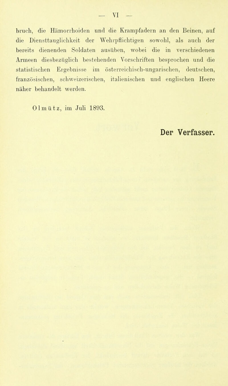 brach, die Hämorrhoiden und die Krampfadern an den Beinen, auf die DiensttaugUchkeit der Wehrpflichtigen sowohl, als auch der bereits dienenden Soldaten ausüben, wobei die in verschiedenen Armeen diesbezüglich bestehenden Vorschriften besprochen und die statistischen Ergebnisse im österreichisch-ungarischen, deutschen, französischen, schweizerischen, italienischen und englischen Heere näher behandelt werden. Olmütz, im Juli 1893. Der Verfasser.