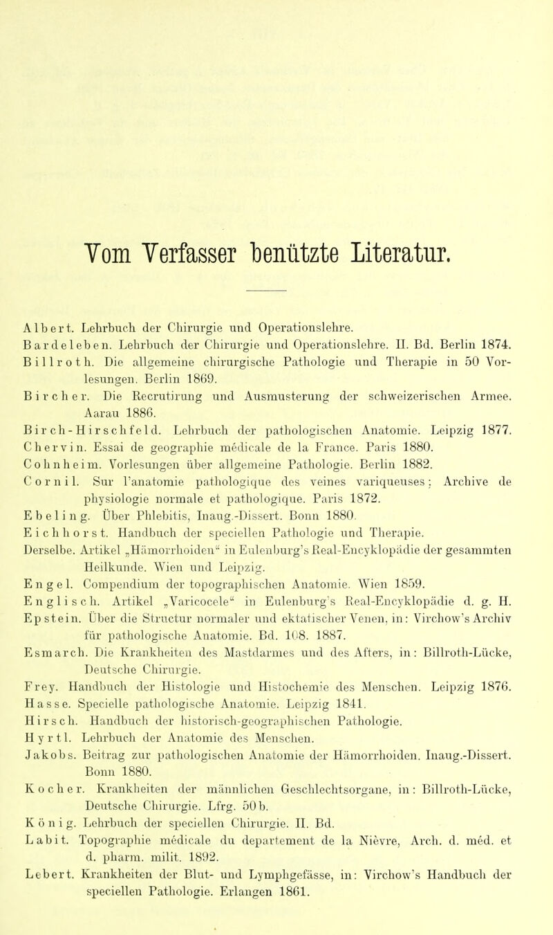 Tom Verfasser benutzte Literatur. Albert. Lehrbuch der Chirurgie und Operationslehre. Bardeleben. Lehrbuch der Chirurgie und Operationslehre. IL Bd. Berlin 1874. B i 11 r o t h. Die allgemeine chirurgische Pathologie und Therapie in 50 Vor- lesungen. Berlin 1869. B i r c h e r. Die Recrutirung und Ausmusterung der scliweizerischen Armee. Aarau 1886. B ir ch - H ir schf e 1 d. Lehrbuch der pathologischen Anatomie. Leipzig 1877. Chervin. Essai de geographie medicale de la France. Paris 1880. Cohnheim. Vorlesungen über allgemeine Pathologie. Berlin 1882. C o r n i 1. Sur l'anatomie pathologique des veines variqueuses;. Archive de Physiologie normale et pathologique. Paris 1872. E b e 1 i n g. Über Phlebitis, Inaug.-Dissert. Bonn 1880. Eich bor st. Handbuch der speciellen Pathologie und Therapie. Derselbe. Artikel „Hämorrlioiden in Eulenburg's Pteal-Encyklopadie der gesaramten Heilkunde. Wien und Leipzig. Engel. Compendium der topographischen Anatomie. Wien IS.'SQ. Englisch. Artikel „Varicocele in Eulenburg's Real-Encyklopädie d. g. H. Epstein. Über die Structur normaler und ektatischer Venen, in: Virchow's Archiv für pathologische Anatomie. Bd. Iti8. 1887. Esmarch. Die Kranklieiten des Mastdarmes und des Afters, in: Billroth-Lücke, Deutsche Chirurgie. Frey. Handbuch der Histologie und Histochemie des Menschen. Leipzig 1876. Hasse. Specielle pathologische Anatomie. Leipzig 1841. Hirsch. Handbuch der historisch-geographischen Pathologie. Hyrtl. Lehrbuch der Anatomie des Menschen. Jakobs. Beitrag zur pathologischen Anatomie der Hämorrhoiden. Inaug.-Dissert. Bonn 1880. Kocher. Krankheiten der männlichen Geschlechtsorgane, in: Billroth-Lücke, Deutsche Cliirui'gie. Lfrg. 50 b. König. Lehrbuch der speciellen Chirurgie. II. Bd. Lab it. Topographie medicale du departemeut de la Nievre, Arch. d. med. et d. pharm, milit. 1892. Ltbcrt. Krankheiten der Blut- und Lymphgefässe, in: Virchow's Handbuch der speciellen Pathologie. Erlangen 1861.