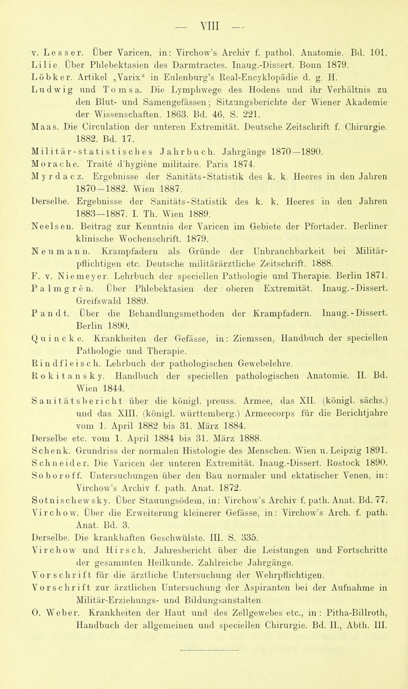 — YIII - V. Lesser. Über Varicen. in: Virchow's Archiv f. pathol. Anatomie. Bd. 101. Lilie. Über Phlebektasien des Darmtractes. Inaug.-Dissert. Bonn 1879. Löbker. Artikel „Varix in Eulenburg's Real-Encyklopädie d. g. H. Ludwig und T o m s a. Die Lymphwege des Hodens und ihr Verhältnis zu den Blut- und Samengefässeu; Sitzungsberichte der Wiener Akademie der Wissenschaften. 1863. Bd. 46, S. 221. Maas. Die Circulation der unteren Extremität. Deutsche Zeitschrift f. Chirurgie. 1882. Bd. 17. Militär-statistisches Jahrbuch. Jahrgänge 1870—1890. Morache. Traite d'hygiene militaire. Paris 1874. Myrdacz. Ergebnisse der Sanitäts-Statistik des k. k. Heeres in den Jahren 1870-1882. Wien 1887. Derselbe. Ergebnisse der Sanitäts-Statistik des k. k. Heeres in den Jahren 1883—1887. I. Th. Wien 1889. Neelsen. Beitrag zur Kenntnis der Varicen im Gebiete der Pfortader. Berliner klinische Wochenschrift. 1879. N e u m a n n. Krampfadern als Gründe der Unbrauchbarkeit bei Militär- pflichtigen etc. Deutsche militärärztliche Zeitschrift. 1888. F. V. Niemeyer. Lehrbuch der speciellen Pathologie und Therapie. Berlin 1871. P a 1 m g r e n. Über Phlebektasien der oberen Extremität. Inaug.-Dissert. Greifswald 1889. Pandt. Über die Behandlungsmethoden der Krampfadern. Inaug.-Dissert. Berlin 1890. Quincke. Krankheiten der Gefässe, in: Ziemssen, Handbuch der speciellen Pathologie und Therapie. Rindfleisch. Lehrbuch der pathologischen Gewebelehre. Rokitansky. Handbuch der speciellen pathologischen Anatomie. II. Bd. Wien 1844. Sanitätsbericht über die königl. preuss. Armee, das XII. (königl. sächs.) und das XUI. (königl. Württemberg.) Armeecorps für die Berichtjahre vom 1. April 1882 bis 31. März 1884. Derselbe etc. vom 1. April 1884 bis 31. März 1888. Schenk. Grundriss der normalen Histologie des Menschen. Wien u. Leipzig 1891. Schneider. Die Varicen der unteren Extremität. Inaug.-Dissert. Rostock 1890. So bor off. Untersuchungen über den Bau normaler und ektatischer Venen, in: Virchow's Archiv f. path. Anat. 1872. Sotnischewsky. Über Stauungsödem, in: Virchow's Arcliiv f. path. Anat. Bd. 77. Virchow. Über die Erweiterung kleinerer Gefässe, in: Virchow's Arch. f. path. Anat. Bd. 3. Derselbe. Die krankhaften Geschwülste. IH. S. 335. Virchow und Hirsch. Jahresbericht über die Leistungen und Fortschritte der gesammten Heilkunde. Zahlreiche Jahrgänge. Vorschrift für die ärztliche Untersuchung der Wehrpflichtigen. Vorschrift zur ärztlichen Untersuchung der Aspiranten bei der Aufnahme in Militär-Erziehungs- und Bildungsanstalten, 0. Weber. Krankheiten der Haut und des Zellgewebes etc., in : Pitha-Billroth, Handbuch der allgemeinen und speciellen Chirurgie. Bd. IL, Abth. HI.