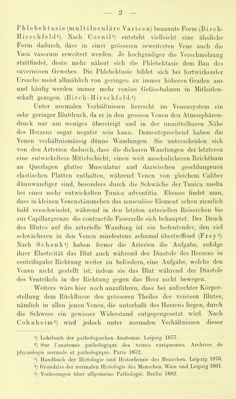 Phlebektasie (multiloculäreVaricen) benannte Form (B i r c h- Hirschfeldi). Nach Cornil^) entsteht vielleicht eine ähnliche Form dadurch, dass in einer grösseren erweiterten Vene auch die Vasa vasorum erweitert werden. Je hochgradiger die Verschmelzung stattfindet, desto mehr nähert sich die Phlebektasie dem Bau des cavernösen Gewebes. Die Phlebektasie bildet sich bei fortwirkender Ursache meist allmählich von geringen zu immer höheren Graden aus und häufig werden immer mehr venöse Gefässbahnen in Mitleiden- schaft gezogen. (Birch-Hirschfeld.i) Unter normalen Verhältnissen herrscht im Venensystem ein sehr geringer Blutdruck, da er in den grossen Venen den Atmosphären- druck nur um weniges übersteigt und in der unmittelbaren Nähe des Herzens sogar negativ sein kann. Dementsprechend haben die Venen verhältnismässig dünne Wandungen. Sie unterscheiden sich von den Arterien dadurch, dass die dickeren Wandungen der letzteren eine entwickeltere Mittelschicht, einen weit ansehnlicheren Reichthum an Querlagen glatter Musculatur und dazwischen geschlungenen elastischen Platten enthalten, während Venen von gleichem Caliber dünnwandiger sind, besonders durch die Schwäche der Tunica media bei einer mehr entwickelten Tunica adventitia. Ebenso findet man, dass in kleinen Venenstämmchen das musculöse Element schon ziemlich bald verschwindet, während in den letzten arteriellen Reiserchen bis zur Capillargrenze die contractile Faserzelle sich behauptet. Der Druck des Blutes auf die arterielle Wandung ist ein bedeutender, den viel schwächeren in den Venen mindestens zehnmal übertreffend (Frey^). Nach Schenk*) haben ferner die Arterien die Aufgabe, zufolge ihrer Elasticität das Blut auch während der Diastole des Herzens in centrifugaler Richtung weiter zu befördern, eine Aufgabe, welche den Venen nicht gestellt ist, indem sie das Blut während der Diastole des Ventrikels in der Richtung gegen das Herz nicht bewegen. Weiters wäre hier noch anzuführen, dass bei aufrechter Körper- stellung dem Rückflüsse des grösseren Theiles des venösen Blutes, nämlich in allen jenen Venen, die unterhalb des Herzens liegen, durch die Schwere ein gewisser Widerstand entgegengesetzt wird. Nach Cohnheim'') wird jedoch unter normalen Verhältnissen dieser ') Lehrbuch der pathologischen Anatomie. Leipzig 1877. 2) Sur ranatomie pathologique des veines variqueuses. Archives de Physiologie normale et pathologique, Paris 1872. ä) Handbuch der Histologie und Histochemie des IVIenschen. Leipzig 1876. *) Grundiiss der normalen Histologie des Menschen. Wien \md Leipzig 1891. Vorlesungen über allgemeine Pathologie. Berlin 1882.