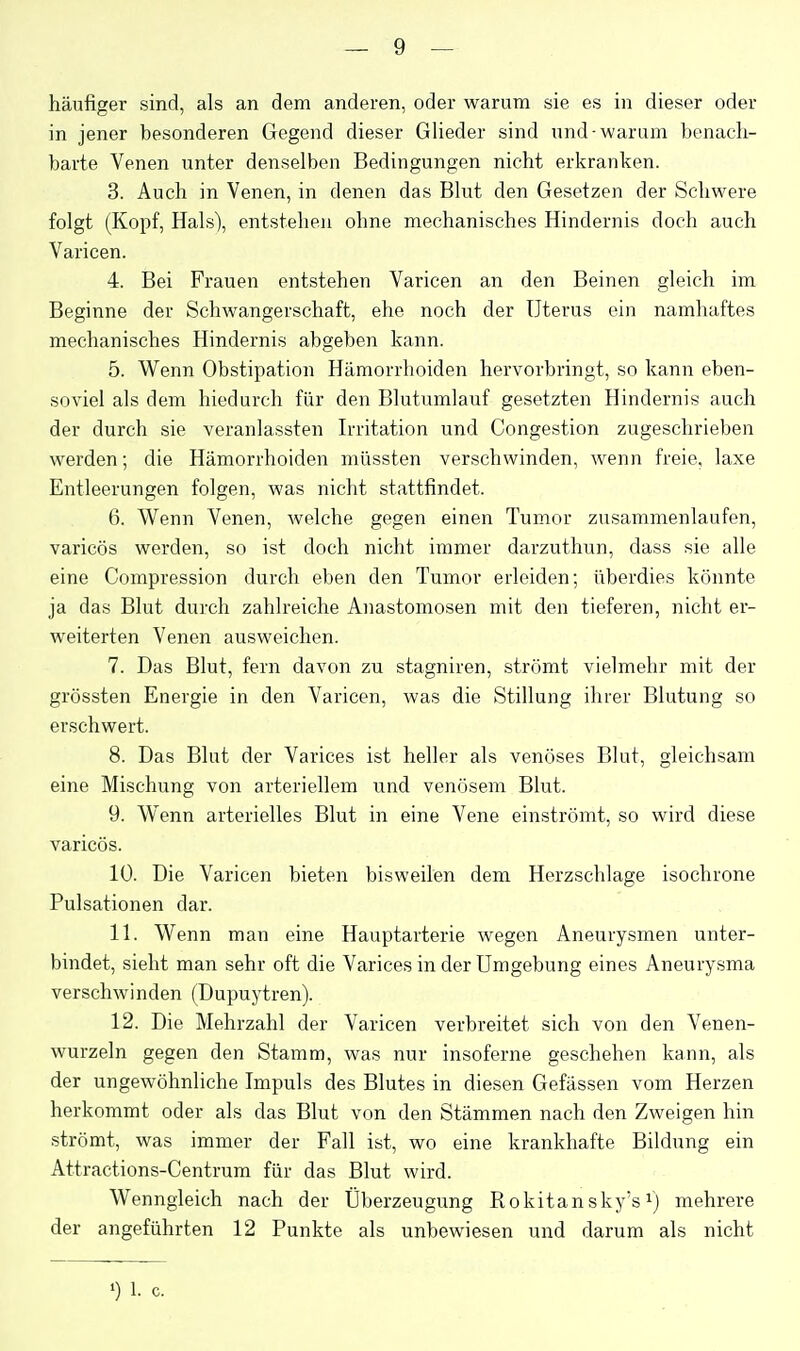 häufiger sind, als an dem anderen, oder warum sie es in dieser oder in jener besonderen Gegend dieser Glieder sind und-warum benach- barte Venen unter denselben Bedingungen nicht erkranken. 3. Auch in Venen, in denen das Blut den Gesetzen der Schwere folgt (Kopf, Hals), entstehen ohne mechanisches Hindernis doch auch Varicen. 4. Bei Frauen entstehen Varicen an den Beinen gleich im Beginne der Schwangerschaft, ehe noch der Uterus ein namhaftes mechanisches Hindernis abgeben kann. 5. Wenn Obstipation Hämorrhoiden hervorbringt, so kann eben- soviel als dem hiedurch für den Blutumlauf gesetzten Hindernis auch der durch sie veranlassten Irritation und Congestion zugeschrieben werden; die Hämorrhoiden müssten verschwinden, wenn freie, laxe Entleerungen folgen, was nicht stattfindet. 6. Wenn Venen, welche gegen einen Tumor zusammenlaufen, varicös werden, so ist doch nicht immer darzuthun, dass sie alle eine Compression durch eben den Tumor erleiden; überdies könnte ja das Blut durch zahlreiche Anastomosen mit den tieferen, nicht er- weiterten Venen ausweichen. 7. Das Blut, fern davon zu stagniren, strömt vielmehr mit der grössten Energie in den Varicen, was die Stillung ihrer Blutung so erschwert. 8. Das Blut der Varices ist heller als venöses Blut, gleichsam eine Mischung von arteriellem und venösem Blut. 9. Wenn arterielles Blut in eine Vene einströmt, so wird diese varicös. 10. Die Varicen bieten bisweilen dem Herzschlage isochrone Pulsationen dar. 11. Wenn man eine Hauptarterie wegen Aneurysmen unter- bindet, sieht man sehr oft die Varices in der Umgebung eines Aneurysma verschwinden (Dupuytren). 12. Die Mehrzahl der Varicen verbreitet sich von den Venen- wurzeln gegen den Stamm, was nur insoferne geschehen kann, als der ungewöhnliche Impuls des Blutes in diesen Gefässen vom Herzen herkommt oder als das Blut von den Stämmen nach den Zweigen hin strömt, was immer der Fall ist, wo eine krankhafte Bildung ein Attractions-Centrum für das Blut wird. Wenngleich nach der Überzeugung Rokitansky's i) mehrere der angeführten 12 Punkte als unbewiesen und darum als nicht