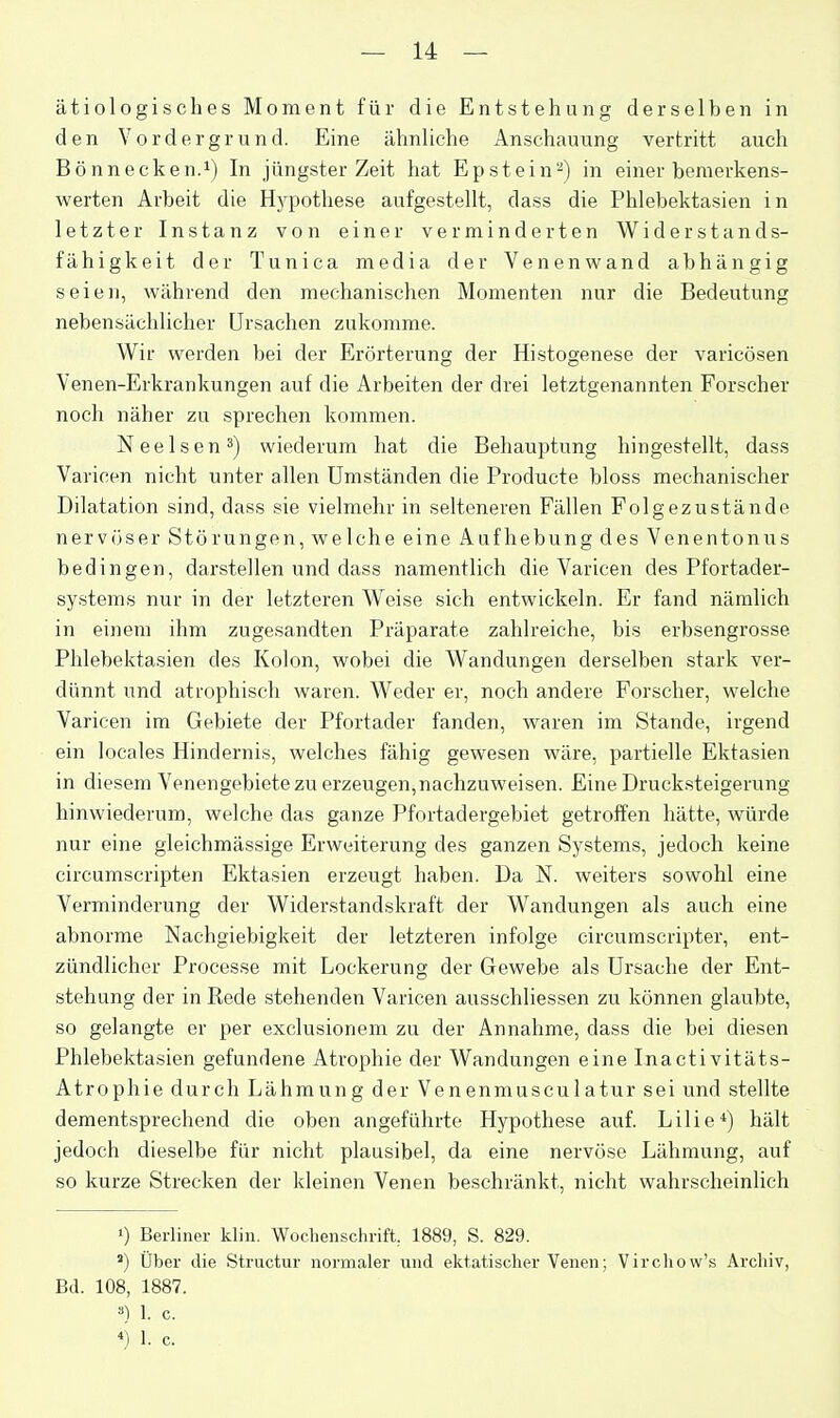 ätiologisches Moment für die Entstehung derselben in den Vordergrund. Eine ähnliche Anschauung vertritt auch Bönnecken.i) In jüngster Zeit hat Epstein-) in einer bemerkens- werten Arbeit die Hypothese aufgestellt, dass die Phlebektasien in letzter Instanz von einer verminderten Widerstands- fähigkeit der Tunica media der Venenwand abhängig seien, während den mechanischen Momenten nur die Bedeutung nebensächlicher Ursachen zukomme. Wir werden bei der Erörterung der Histogenese der varicösen Venen-Erkrankungen auf die Arbeiten der drei letztgenannten Forscher noch näher zu sprechen kommen. Neelsen^) wiederum hat die Behauptung hingestellt, dass Varicen nicht unter allen Umständen die Producte bloss mechanischer Dilatation sind, dass sie vielmehr in selteneren Fällen Folgezustände nervöser Störungen, welche eine Aufhebung des Venentonus bedingen, darstellen und dass namentlich die Varicen des Pfortader- systems nur in der letzteren Weise sich entwickeln. Er fand nämlich in einem ihm zugesandten Präparate zahlreiche, bis erbsengrosse Phlebektasien des Kolon, wobei die Wandungen derselben stark ver- dünnt und atrophisch waren. Weder er, noch andere Forscher, welche Varicen im Gebiete der Pfortader fanden, waren im Stande, irgend ein locales Hindernis, welches fähig gewesen wäre, partielle Ektasien in diesem Venengebiete zu erzeugen,nachzuweisen. Eine Drucksteigerung hinwiederum, welche das ganze Pfortadergebiet getroffen hätte, würde nur eine gleichmässige Erweiterung des ganzen Systems, jedoch keine circumscripten Ektasien erzeugt haben. Da N. weiters sowohl eine Verminderung der Widerstandskraft der Wandungen als auch eine abnorme Nachgiebigkeit der letzteren infolge circumscripter, ent- zündlicher Processe mit Lockerung der Gewebe als Ursache der Ent- stehung der in Rede stehenden Varicen ausschliessen zu können glaubte, so gelangte er per exclusionem zu der Annahme, dass die bei diesen Phlebektasien gefundene Atrophie der Wandungen eine Inactivitäts- Atrophie durch Lähmung der Venenmusculatur sei und stellte dementsprechend die oben angeführte Hypothese auf. Lilie*) hält jedoch dieselbe für nicht plausibel, da eine nervöse Lähmung, auf so kurze Strecken der kleinen Venen beschränkt, nicht wahrscheinlich 1) Berliner klin. Woclienschrift, 1889, S. 829. ') Über die Structur normaler und ektatisclier Venen; Virchow's Archiv, Bd. 108, 1887. ) 1. c.