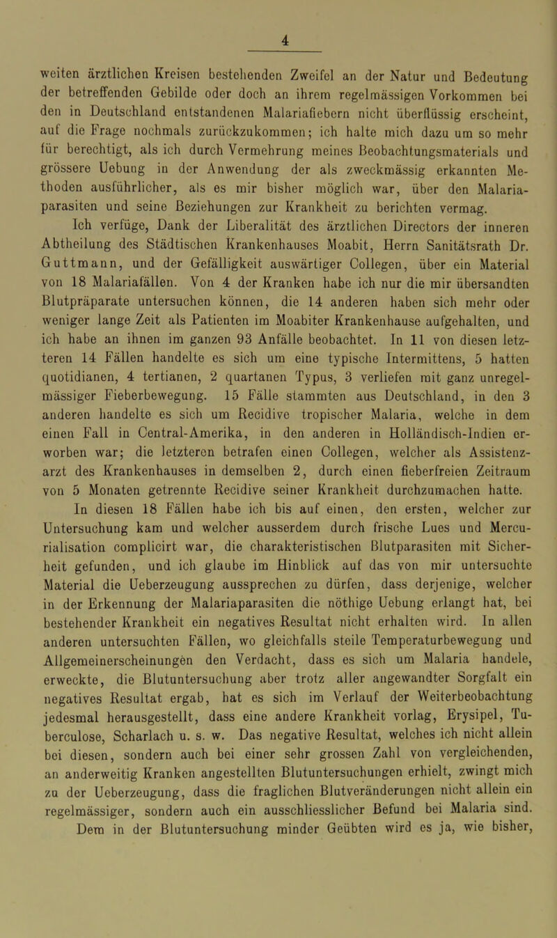 weiten ärztlichen Kreisen bestellenden Zweifel an der Natur und Bedeutung der betreffenden Gebilde oder doch an ihrem regelmässigen Vorkommen bei den in Deutschland entstandenen Malariafiebern nicht überflüssig erscheint, auf die Frage nochmals zurückzukommen; ich halte mich dazu um so mehr für berechtigt, als ich durch Vermehrung meines Beobachtungsmaterials und grössere Uebung in der Anwendung der als zweckmässig erkannten Me- thoden ausführlicher, als es mir bisher möglich war, über den Malaria- parasiten und seine Beziehungen zur Krankheit zu berichten vermag. Ich verfüge, Dank der Liberalität des ärztlichen Directors der inneren Abtheilung des Städtischen Krankenhauses Moabit, Herrn Sanitätsrath Dr. Guttmann, und der Gefälligkeit auswärtiger Collegen, über ein Material von 18 Malariafällen. Von 4 der Kranken habe ich nur die mir übersandten Blutpräparate untersuchen können, die 14 anderen haben sich mehr oder weniger lange Zeit als Patienten im Moabiter Krankenhause aufgehalten, und ich habe an ihnen im ganzen 93 Anfälle beobachtet. In 11 von diesen letz- teren 14 Fällen handelte es sich um eine typische Intermittens, 5 hatten quotidianen, 4 tertianen, 2 quartanen Typus, 3 verliefen mit ganz unregel- mässiger Fieberbewegung. 15 Fälle stammten aus Deutschland, in den 3 anderen handelte es sich um Recidive tropischer Malaria, welche in dem einen Fall in Central-Amerika, in den anderen in Holländisch-Indien er- worben war; die letzteren betrafen einen Collegen, welcher als Assistenz- arzt des Krankenhauses in demselben 2, durch einen fieberfreien Zeitraum von 5 Monaten getrennte Recidive seiner Krankheit durchzumachen hatte. In diesen 18 Fällen habe ich bis auf einen, den ersten, welcher zur Untersuchung kam und welcher ausserdem durch frische Lues und Mercu- rialisation complicirt war, die charakteristischen Blutparasiten mit Sicher- heit gefunden, und ich glaube im Hinblick auf das von mir untersuchte Material die Ueberzeugung aussprechen zu dürfen, dass derjenige, welcher in der Erkennung der Malariaparasiten die nöthige Uebung erlangt hat, bei bestehender Krankheit ein negatives Resultat nicht erhalten wird. In allen anderen untersuchten Fällen, wo gleichfalls steile Temperaturbewegung und Allgemeinerscheinungen den Verdacht, dass es sich um Malaria handele, erweckte, die ßlutuntersuchung aber trotz aller angewandter Sorgfalt ein negatives Resultat ergab, hat es sich im Verlauf der Weiterbeobachtung jedesmal herausgestellt, dass eine andere Krankheit vorlag, Erysipel, Tu- berculose, Scharlach u. s. w. Das negative Resultat, welches ich nicht allein bei diesen, sondern auch bei einer sehr grossen Zahl von vergleichenden, an anderweitig Kranken angestellten Blutuntersuchungen erhielt, zwingt mich zu der Ueberzeugung, dass die fraglichen Blutveränderungen nicht allein ein regelmässiger, sondern auch ein ausschliesslicher Befund bei Malaria sind. Dem in der Blutuntersuchung minder Geübten wird es ja, wie bisher,