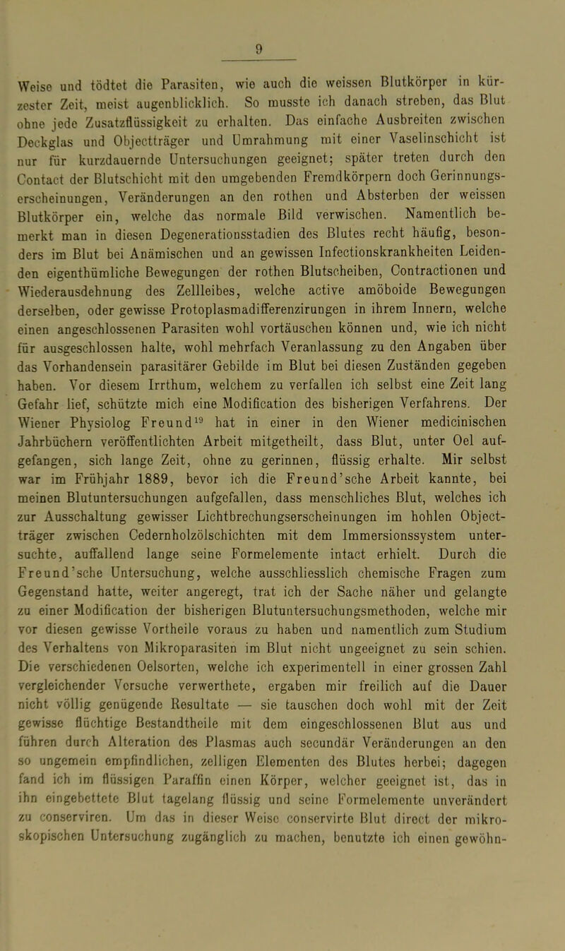 Weise und tödtet die Parasiten, wie auch die weissen Blutkörpor in kür- zester Zeit, meist augenblicklich. So musste ich danach streben, das Blut ohne jede Zusatzflüssigkeit zu erhalten. Das einfache Ausbreiten zwischen Deckglas und Objectträger und Umrahmung mit einer Vaselinschicht ist nur für kurzdauernde Untersuchungen geeignet; später treten durch den Contact der Blutschicht mit den umgebenden Fremdkörpern doch Gerinnungs- erscheinungen, Veränderungen an den rothen und Absterben der weissen Blutkörper ein, welche das normale Bild verwischen. Namentlich be- merkt man in diesen Degenerationsstadien des Blutes recht häufig, beson- ders im Blut bei Anämischen und an gewissen Infectionskrankheiten Leiden- den eigentümliche Bewegungen der rothen Blutscheiben, Oontractionen und Wiederausdehnung des Zellleibes, welche active amöboide Bewegungen derselben, oder gewisse Protoplasmadifferenzirungen in ihrem Innern, welche einen angeschlossenen Parasiten wohl Vortäuschen können und, wie ich nicht für ausgeschlossen halte, wohl mehrfach Veranlassung zu den Angaben über das Vorhandensein parasitärer Gebilde im Blut bei diesen Zuständen gegeben haben. Vor diesem Irrthum, welchem zu verfallen ich selbst eine Zeit lang Gefahr lief, schützte mich eine Modification des bisherigen Verfahrens. Der Wiener Physiolog Freund19 hat in einer in den Wiener medicinischen Jahrbüchern veröffentlichten Arbeit mitgetheilt, dass Blut, unter Oel auf- gefangen, sich lange Zeit, ohne zu gerinnen, flüssig erhalte. Mir selbst war im Frühjahr 1889, bevor ich die Freund’sche Arbeit kannte, bei meinen Blutuntersuchungen aufgefallen, dass menschliches Blut, welches ich zur Ausschaltung gewisser Lichtbrechungserscheinungen im hohlen Object- träger zwischen Cedernholzölschichten mit dem Immersionssystem unter- suchte, auffallend lange seine Formelemente intact erhielt. Durch die Freund’sche Untersuchung, welche ausschliesslich chemische Fragen zum Gegenstand hatte, weiter angeregt, trat ich der Sache näher und gelangte zu einer Modification der bisherigen Blutuntersuchungsmethoden, welche mir vor diesen gewisse Vortheile voraus zu haben und namentlich zum Studium des Verhaltens von Mikroparasiten im Blut nicht ungeeignet zu sein schien. Die verschiedenen Oelsorten, welche ich experimentell in einer grossen Zahl vergleichender Versuche verwerthete, ergaben mir freilich auf die Dauer nicht völlig genügende Resultate — sie tauschen doch wohl mit der Zeit gewisse flüchtige Bestandtheile mit dem eingeschlossenen Blut aus und führen durch Alteration des Plasmas auch secundär Veränderungen an den so ungemein empfindlichen, zelligen Elementen des Blutes herbei; dagegen fand ich im flüssigen Paraffin einen Körper, welcher geeignet ist, das in ihn eingebettete Blut tagelang flüssig und seine Formelemento unverändert zu conservircn. Um das in dieser Weise conservirte Blut direct der mikro- skopischen Untersuchung zugänglich zu machen, benutzte ich einen gewöhn-