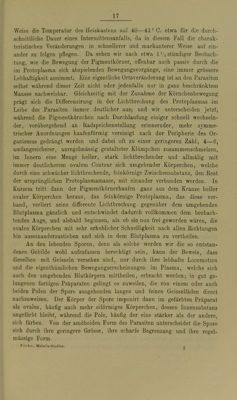 Weise die Temperatur des Heizkastens auf 40—410 C. etwa für die durch- schnittliche Dauer eines Intermittensanfalls, da in diesem Fall die charak- teristischen Veränderungen in schnellerer und markanterer Weise auf ein- ander zu folgen pflegen. Da sehen wir nach etwa 1 ‘/2 stündiger Beobach- tung, wie die Bewegung der Pigmentkörner, offenbar auch passiv durch die im Protoplasma sich abspielenden Bewegungsvorgänge, eine immer grössere Lebhaftigkeit annimmt. Eine eigentliche Ortsveränderung ist an den Parasiten selbst während dieser Zeit nicht oder jedenfalls nur in ganz beschränktem Maasse nachweisbar. Gleichzeitig mit der Zunahme der Körnchenbewegung prägt sich die Differenzirung in der Lichtbrechung des Protoplasmas im Leibe des Parasiten immer deutlicher aus; und wir unterscheiden jetzt, während die Pigmentkörnchen nach Durchlaufung einiger schnell wechseln- der, vorübergehend an Radspeichenstellung erinnernder, mehr symme- trischer Anordnungen liaufenförmig vereinigt nach dor Peripherie des Or- ganismus gedrängt werden und dabei oft zu einer geringeren Zahl, 4—6, umfangreicherer, unregelmässig gestalteter Klümpchen zusammenschmelzen, im Innern eine Menge heller, stark lichtbrechender und allmälig mit immer deutlicherem ovalem Contour sich umgebender Körperchen, welche durch eine schwächer lichtbrechende, feinkörnige Zwischensubstanz, den Rest der ursprünglichen Protoplasmamasse, mit einander verbunden werden. In Kurzem tritt dann der Pigmentkörnerhaufen ganz aus dem Kranze heller ovaler Körperchen heraus, das feinkörnige Protoplasma, das diese ver- band, verliert seine differente Lichtbrechung gegenüber dem umgebenden Blutplasma gänzlich und entschwindet dadurch vollkommen dem beobach- tenden Auge, und alsbald beginnen, als ob sie nun frei geworden wären, die ovalen Körperchen mit sehr erheblicher Schnelligkeit nach allen Richtungen hin auseinanderzustieben und sich in dem Blutplasma zu vertheilen. An den lebenden Sporen, denn als solche werden wir die so entstan- denen Gebilde wohl aufzufassen berechtigt sein, kann der Beweis, dass dieselben mit Geissein versehen sind, nur durch ihre lebhafte Locomotion und die eigentümlichen Beweguugserscheinungen im Plasma, welche sich auch den umgebenden Blutkörpern raittheilen, erbracht werden; in gut ge- lungenen farbigen Präparaten gelingt es zuweilen, die von einem oder auch beiden Polen der Spore ausgehenden langen und feinen Geisselfäden direct nachzuweisen. Der Körper der Spore imponirt daun im gefärbten Präparat als ovales, häufig auch mehr eiförmiges Körperchen, dessen Innensubstanz ungefärbt bleibt, während die Pole, häufig dor eine stärker als der andere, sich färben. Von der amöboiden Form des Parasiten unterscheidet die Spore sich durch ihre geringere Grösse, ihre scharfe Begrenzung und ihre regel- mässige Form. Plehn, Malaria-Studien. q