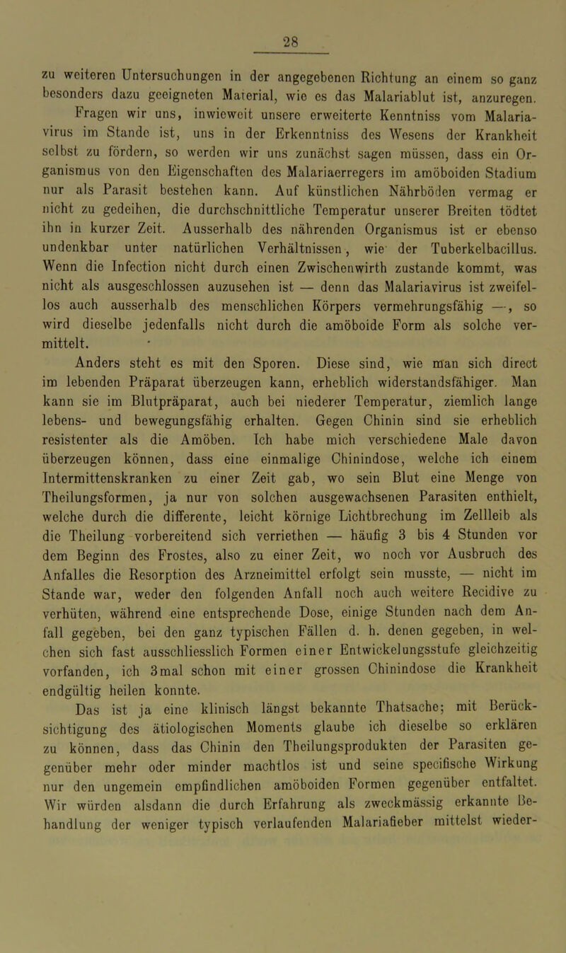 zu weiteren Untersuchungen in der angegebenen Richtung an einem so ganz besonders dazu geeigneten Material, wie es das Malariablut ist, anzuregen. tragen wir uns, inwieweit unsere erweiterte Kenntniss vom Malaria- virus im Stande ist, uns in der Erkenntniss des Wesens der Krankheit selbst zu fördern, so werden wir uns zunächst sagen müssen, dass ein Or- ganismus von den Eigenschaften des Malariaerregers im amöboiden Stadium nur als Parasit bestehen kann. Auf künstlichen Nährböden vermag er nicht zu gedeihen, die durchschnittliche Temperatur unserer Breiten tödtet ihn in kurzer Zeit. Ausserhalb des nährenden Organismus ist er ebenso undenkbar unter natürlichen Verhältnissen, wie der Tuberkelbacillus. Wenn die Infection nicht durch einen Zwischenwirth zustande kommt, was nicht als ausgeschlossen auzusehen ist — denn das Malariavirus ist zweifel- los auch ausserhalb des menschlichen Körpers vermehrungsfähig —, so wird dieselbe jedenfalls nicht durch die amöboide Form als solche ver- mittelt. Anders steht es mit den Sporen. Diese sind, wie man sich direct im lebenden Präparat überzeugen kann, erheblich widerstandsfähiger. Man kann sie im Blutpräparat, auch bei niederer Temperatur, ziemlich lange lebens- und bewegungsfähig erhalten. Gegen Chinin sind sie erheblich resistenter als die Amöben. Ich habe mich verschiedene Male davon überzeugen können, dass eine einmalige Chinindose, welche ich einem Intermittenskranken zu einer Zeit gab, wo sein Blut eine Menge von Theilungsformen, ja nur von solchen ausgewachsenen Parasiten enthielt, welche durch die differente, leicht körnige Lichtbrechung im Zellleib als die Theilung vorbereitend sich verriethen — häufig 3 bis 4 Stunden vor dem Beginn des Frostes, also zu einer Zeit, wo noch vor Ausbruch des Anfalles die Resorption des Arzneimittel erfolgt sein musste, — nicht im Stande war, weder den folgenden Anfall noch auch weitere Recidive zu verhüten, während eine entsprechende Dose, einige Stunden nach dem An- fall gegeben, bei den ganz typischen Fällen d. h. denen gegeben, in wel- chen sich fast ausschliesslich Formen einer Entwickelungsstufe gleichzeitig vorfanden, ich 3mal schon mit einer grossen Chinindose die Krankheit endgültig heilen konnte. Das ist ja eine klinisch längst bekannte Thatsache; mit Berück- sichtigung des ätiologischen Moments glaube ich dieselbe so erklären zu können, dass das Chinin den Theilungsprodukten der Parasiten ge- genüber mehr oder minder machtlos ist und seine specifische Wirkung nur den ungemein empfindlichen amöboiden Formen gegenüber entfaltet. Wir würden alsdann die durch Erfahrung als zweckmässig erkannte Be- handlung der weniger typisch verlaufenden Malariafieber mittelst wieder-