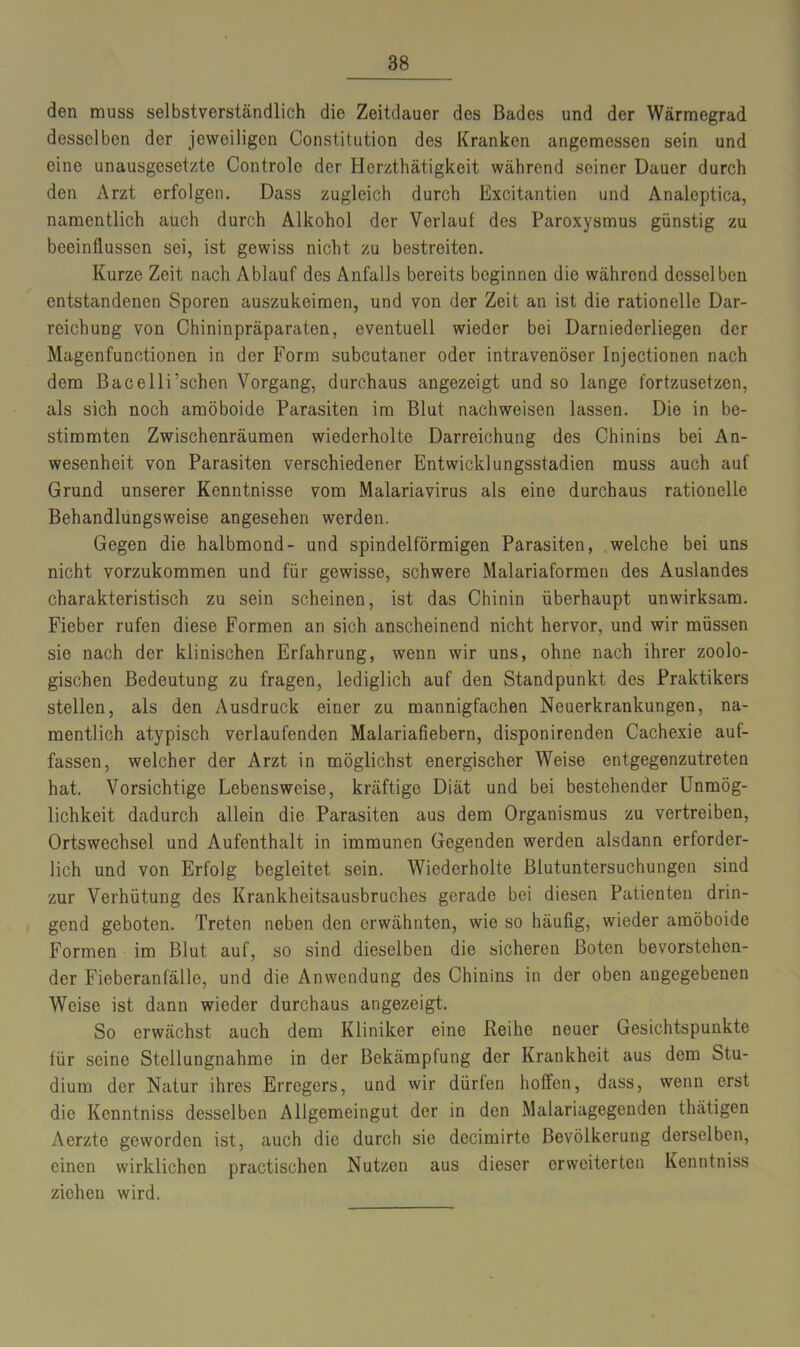 den muss selbstverständlich die Zeitdauer des Bades und der Wärmegrad desselben der jeweiligen Constitution des Kranken angemessen sein und eine unausgesetzte Controle der Herzthätigkeit während seiner Dauer durch den Arzt erfolgen. Dass zugleich durch Excitantien und Analeptica, namentlich auch durch Alkohol der Verlauf des Paroxysmus günstig zu beeinflussen sei, ist gewiss nicht zu bestreiten. Kurze Zeit nach Ablauf des Anfalls bereits beginnen die während desselben entstandenen Sporen auszukeimen, und von der Zeit an ist die rationelle Dar- reichung von Chininpräparaten, eventuell wieder bei Darniederliegen der Magenfunctionen in der Form subcutaner oder intravenöser Injectionen nach dem Bacelli’schen Vorgang, durchaus angezeigt und so lange fortzusetzen, als sich noch amöboide Parasiten im Blut nachweisen lassen. Die in be- stimmten Zwischenräumen wiederholte Darreichung des Chinins bei An- wesenheit von Parasiten verschiedener Entwicklungsstadien muss auch auf Grund unserer Kenntnisse vom Malariavirus als eine durchaus rationelle Behandlungsweise angesehen werden. Gegen die halbmond- und spindelförmigen Parasiten, welche bei uns nicht vorzukommen und für gewisse, schwere Malariaformen des Auslandes charakteristisch zu sein scheinen, ist das Chinin überhaupt unwirksam. Fieber rufen diese Formen an sich anscheinend nicht hervor, und wir müssen sie nach der klinischen Erfahrung, wenn wir uns, ohne nach ihrer zoolo- gischen Bedeutung zu fragen, lediglich auf den Standpunkt des Praktikers stellen, als den Ausdruck einer zu mannigfachen Neuerkrankungen, na- mentlich atypisch verlaufenden Malariafiebern, disponirenden Cachexie auf- fassen, welcher der Arzt in möglichst energischer Weise entgegenzutreten hat. Vorsichtige Lebensweise, kräftige Diät und bei bestehender Unmög- lichkeit dadurch allein die Parasiten aus dem Organismus zu vertreiben, Ortswechsel und Aufenthalt in immunen Gegenden werden alsdann erforder- lich und von Erfolg begleitet sein. Wiederholte Blutuntersuchungen sind zur Verhütung des Krankheitsausbruches gerade bei diesen Patienten drin- gend geboten. Treten neben den erwähnten, wie so häufig, wieder amöboide Formen im Blut auf, so sind dieselben die sicheren Boten bevorstehen- der Fieberanfälle, und die Anwendung des Chinins in der oben angegebenen Weise ist dann wieder durchaus angezeigt. So erwächst auch dem Kliniker eine Reihe neuer Gesichtspunkte für seine Stellungnahme in der Bekämpfung der Krankheit aus dem Stu- dium der Natur ihres Erregers, und wir dürfen hoffen, dass, wenn erst die Kenntniss desselben Allgemeingut der in den Malariagegcnden thätigen Aerzte geworden ist, auch die durch sie decimirtc Bevölkerung derselben, einen wirklichen practischen Nutzen aus dieser erweiterten Kenntniss ziehen wird.