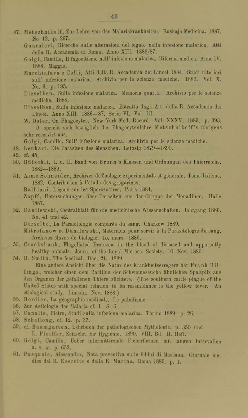 47. Metschnikoff, Zur Lehre von den Malariakrankheiten. Ruskaja Medicina. 1887. No 12. p. 267. Guarnieri, Ricercho sulle altorazioni fiel fegato nolla infezione malarica. Atti della R. Accademia di Roma. Anno XIII. 1886/87. Golgi, Camillo, II fagocitismo nell’ infezione malarica. Riforma medica. Anno IV. 1888. Maggio. Marchiafava e Celli, Atti della R. Accademia dei Lincei 1884. Studi ulteriori soll’ infezione malarica. Archivio per le scienze medichc. 1886. Vol. X. No. 9. p. 185. Dieselben, Sulla infezione malarica. Memoria quarta. Archivio per le scienze mediche. 1888. Dieselben, Sulla infezione malarica. Estratto dagli Atti della R. Accademia dei Lincei. Anno XIII. 1886—87. Serie VI. Vol. III. W. Osler, On Phagocytes. New York Med. Record. Vol. XXXV. 1889. p. 393. 0. spricht sich bezüglich der Phagocytenlehre Metschnikoff’s übrigens sehr reservirt aus. Golgi, Camillo, Süll’ infezione malarica. Archivio per le scienze mediche. 48. Leukart, Die Parasiten des Menschen. Leipzig 1879—1890. 49. cf. 45. 50. Bütschli, I. u. II. Band von Bronn’s Klassen und Ordnungen des Thierreichs. 1882-1889. 51. Aime Schneider, Archives deZoologie experimentale et generale. Tomedixieme. 1882. Contribution a l’etude des gregarines. Balbiani, Leijons sur les Sporozoaires. Paris 1884. Zopff, Untersuchungen über Parasiten aus der Gruppe der Monadinen. Halle 1887. 52. Danilewski, Centralblatt für die medicinische Wissenschaften. Jahrgang 1886. No. 41 und 42. Derselbe, La Parasitologie comparee du sang. Charkow 1889. Mitrofanow et Danilewski, Materiaux pour servir ä la Parasitologie du sang. Archives slaves de biologie. 15. mars. 1886. 53. Crookshank, Flagellated Protozoa in the blood of diseased and apparently healthy animals. Journ. of the Royal Microsc. Society. 10. Nov. 1886. 54. H. Smith, The medical. Dec. 21. 1889. Eine andere Ansicht über die Natur des Krankheitserregers hat Frank Bil- lings, welcher einen dem Bacillus der Schweineseuche ähnlichen Spaltpilz aus den Organen der gefallenen Thiere züchtete. (The Southern cattle plague of the United States with special relation to its resemblance to the yellow fever. An etiological study. Lincoln. Nov. 1888.) 55. Bordier, La geographie medicale. Le paludisme. 56. Zur Aetiologie der Malaria cf. 1 S. 6. 57. Canalis, Pietro, Studi sulla infezione malarica. Torino 1889. p. 26. 58. Schcllong, cf. 12. p. 37. 59. cf. Baumgarten, Lehrbuch der pathologischen Mythologie, p. 350 und L. Pfeiffer, Zeitschr. für Hygienie. 1890. VIII. Bd. II. Heft. 60. Golgi, Camillo, Ueber intermittirende Fieberformen mit langen Intervallen u. s. w. p. 652. 61. Pasquale, Alessandro, Nota prevontiva sulle febbri di Massaua. Giornalc mo- dico dei R. Esercito e della R. Marina. Roma 1889. p. 1.