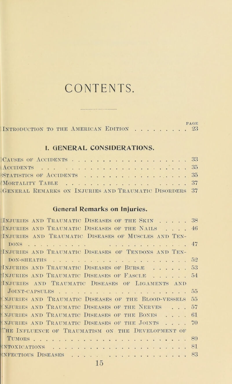 CONTENTS PAGE Introduction to the American Edition 23 I. GENERAL CONSIDERATIONS. ;Causes of Accidents . Accidents •Statistics of Accidents Mortality Table . . 33 35 35 37 General Remarks on Injuries and Traumatic Disorders 37 General Remarks on Injuries. flNJURIES AND TRAUMATIC DISEASES OF THE SKIN 38 Injuries and Traumatic Diseases of the Nails .... 43 Injuries and Traumatic Diseases of Muscles and Ten- dons 47 Injuries and Traumatic Diseases of Tendons and Ten- don-sheatits 52 Injuries and Traumatic Diseases of Burs.e 53 Injuries and Traumatic Diseases of Fascle 54 Injuries and Traumatic Diseases of Ligaments and Joint-capsules 55 INJURIES AND TRAUMATIC DISEASES OF THE BLOOD-VESSELS 55 NJURIES AND TRAUMATIC DISEASES OF THE NERVES ... 57 NJURIES AND TRAUMATIC DISEASES OF THE BONES . ... 61 NJURIES AND TRAUMATIC DISEASES OF THE JOINTS .... 70 The Influence of Traumatism on the Development of Tumors 80 intoxications 81 Infectious Diseases 83