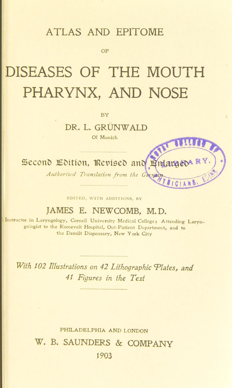 ATLAS AND EPITOME OF DISEASES OF THE MOUTH PHARYNX, AND NOSE BY DR. L. GRUNWALD Of Munich Secont) Edition, TRevtsefc an Authorized Ti'anslation from the EDITED, WITH ADDITIONS, BY JAMES E. NEWCOMB, M.D. .Instructor in Laryngology, Cornell University Medical College; Attending Laryn- gologist to the Roosevelt Hospital, Out-Patient Department, and to the Demilt Dispensary, New York City With 102 Illustrations on 42 Lithographic Elates, and 41 Figures in the Text PHILADELPHIA AND LONDON W. B. SAUNDERS & COMPANY 1903