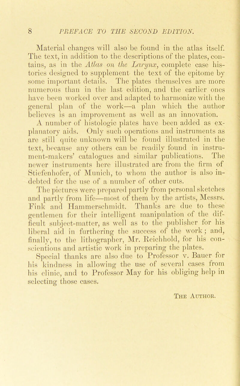 Material changes will also be found in the atlas itself. The text, in addition to the descriptions of the plates, con- tains, as in the Atlas on the Larynx, complete case his- tories designed to supplement the text of the epitome by some important details. The plates themselves are more numerous than in the last edition, and the earlier ones have been worked over and adapted to harmonize with the general plan of the work—a plan which the author believes is an improvement as well as an innovation. A number of histologic plates have been added as ex- planatory aids. Only such operations and instruments as are still quite unknown will be found illustrated in the text, because any others can be readily found in instru- ment-makers’ catalogues and similar publications. The newer instruments here illustrated are from the firm of Stiefenhofer, of Munich, to whom the author is also in- debted for tlie use of a number of other cuts. 'flic pictures were prepared partly from personal sketches and partly from life—most of them by the artists, Messrs. Fink and Hammerschmidt. Thanks are due to these gentlemen for their intelligent manipulation of the dif- ficult subject-matter, as well as to the publisher for his liberal aid in furthering the success of the work; and, finally, to the lithographer, Mr. Reichhold, for his con- scientious and artistic work in preparing the plates. Special thanks are also due to Professor v. Bauer for his kindness in allowing the use of several cases from his clinic, and to Professor May for his obliging help in selecting those cases. The Author.