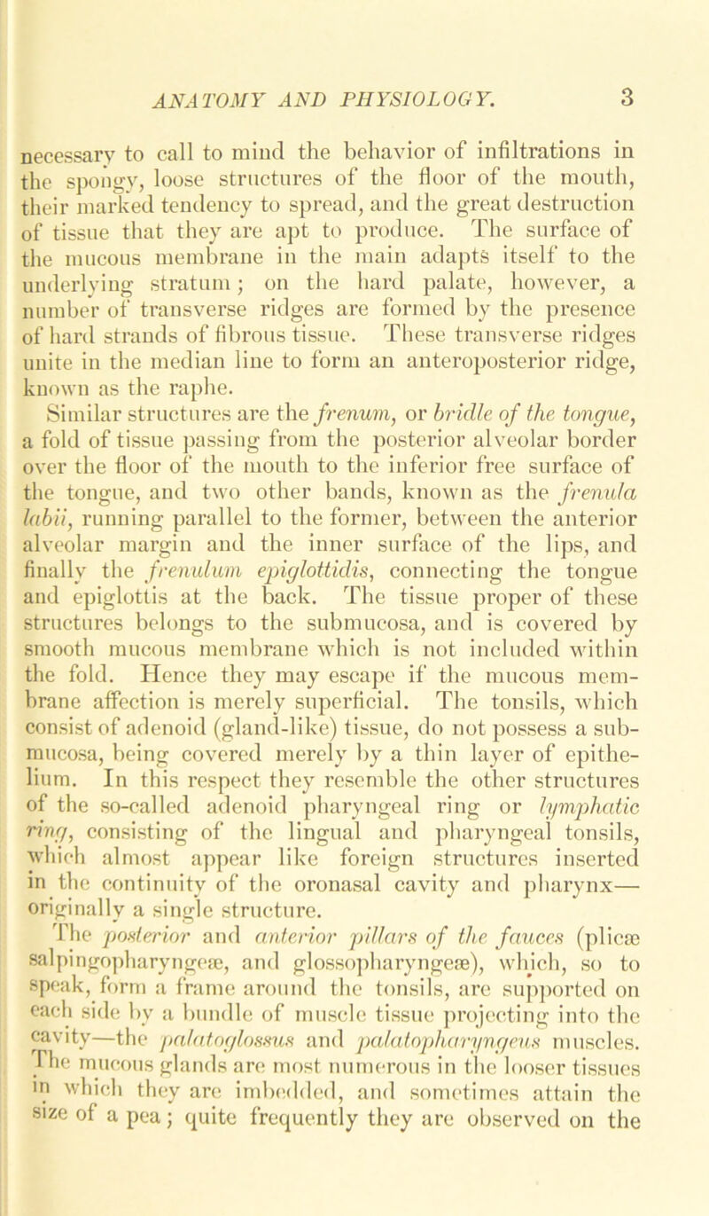 necessary to call to mind the behavior of infiltrations in the spongy, loose structures of the floor of the mouth, their marked tendency to spread, and the great destruction of tissue that they are apt to produce. The surface of the mucous membrane in the main adapts itself to the underlying stratum; on the hard palate, however, a number of transverse ridges are formed by the presence of hard strands of fibrous tissue. These transverse ridges unite in the median line to form an anteroposterior ridge, known as the raphe. Similar structures are the frenum, or bridle of the tongue, a fold of tissue passing from the posterior alveolar border over the floor of the mouth to the inferior free surface of the tongue, and two other bands, known as the frenula labii, running parallel to the former, between the anterior alveolar margin and the inner surface of the lips, and finally the frenulum epiglottidis, connecting the tongue and epiglottis at the back. The tissue proper of these structures belongs to the submucosa, and is covered by smooth mucous membrane which is not included within the fold. Hence they may escape if the mucous mem- brane affection is merely superficial. The tonsils, which consist of adenoid (gland-like) tissue, do not possess a sub- mucosa, being covered merely by a thin layer of epithe- lium. In this respect they resemble the other structures of the so-called adenoid pharyngeal ring or lymphatic ring, consisting of the lingual and pharyngeal tonsils, which almost appear like foreign structures inserted in the continuity of the oronasal cavity and pharynx— originally a single structure. The posterior and anterior pillars of the fauces (plicte salpingopharyngese, and glossopharyngese), which, so to speak, form a frame around the tonsils, are supported on each side by a bundle of muscle tissue projecting into the cavity—the palatoglossus and palatopharyngeus muscles, riie mucous glands are most numerous in the looser tissues m which they are imbedded, and sometimes attain the size of a pea; cpiite frequently they are observed on the