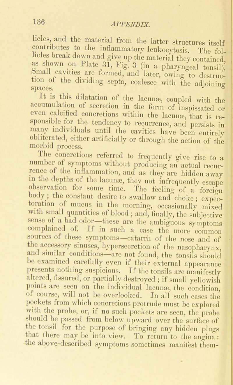 licles, and the material from the latter structures itself contributes to the inflammatory leukocytosis. The fol- licles break down and give up the material they contained as shown on Plate 31, Fig. 3 (in a pharyngeal tonsil): ®maU cavities are formed, and later, owing to destruc- tion of the dividing septa, coalesce with the adjoining spaces. J & It is this dilatation of the lacunae, coupled with the accumulation of secretion in the form of inspissated or even calcified concretions within the lacuna, that is re- sponsible for the tendency to recurrence, and persists in many individuals until the cavities have been entirely o ) delated, either artificially or through the action of the morbid process. The concretions referred to frequently give rise to a number of symptoms without producing an actual recur- rence of the inflammation, and as they are hidden away in the depths of the lacunae, they not infrequently escape observation for some time. The feeling of a foreign body ; the constant desire to swallow and choke; expec- toration of mucus in the morning, occasionally mixed with small quantities of blood ; and, finally, the subjective sense of a bad odor—these are the ambiguous symptoms complained of. If in such a case the more common sources of these symptoms—catarrh of the nose and of the accessory sinuses, hypersecretion of the nasopharynx, and similar conditions—are not found, the tonsils should be examined carefully even if their external appearance presents nothing suspicious. If the tonsils are manifestly altered, fissured, or partially destroyed ; if small yellowish points are seen on the individual lacunae, the condition, of course, will not be overlooked. In all such cases the pockets from which concretions protrude must be explored with the probe, or, if no such pockets are seen, the probe should be passed from below upward over the surface of the tonsil for the purpose of bringing any hidden plugs that there may be into view. To return to the angina: the above-described symptoms sometimes manifest them-